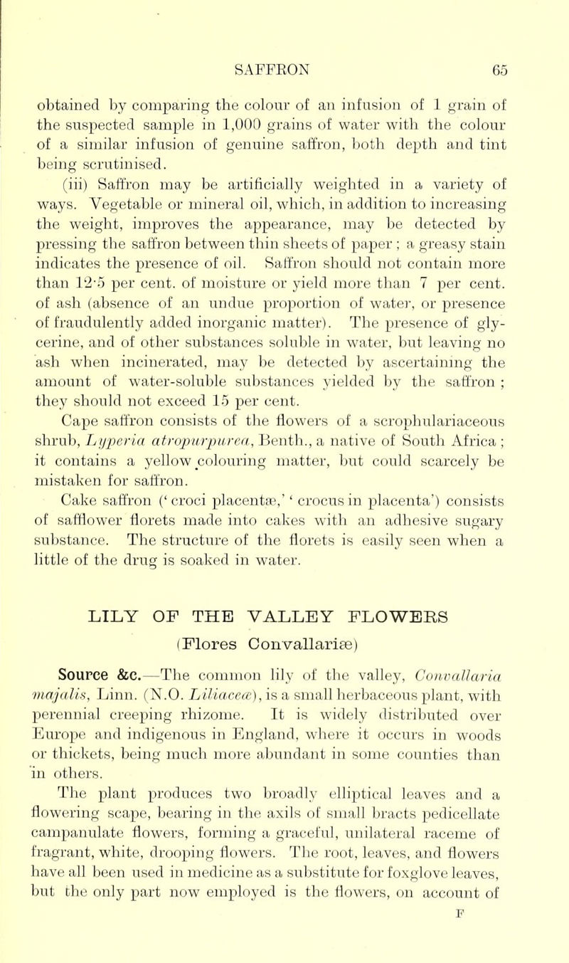 obtained by comparing the colour of an infusion of 1 grain of the suspected sample in 1,000 grains of water with the colour of a similar infusion of genuine saffron, both depth and tint being scrutinised. (iii) Saffron may be artificially weighted in a variety of ways. Vegetable or mineral oil, which, in addition to increasing the weight, improves the appearance, may be detected by pressing the saffron between thin sheets of paper ; a greasy stain indicates the presence of oil. Saffron should not contain more than 1'2'5 per cent, of moisture or yield more than 7 per cent, of ash (absence of an undue proportion of water, or presence of fraudulently added inorganic matter). The presence of gly- cerine, and of other substances soluble in water, but leaving no ash when incinerated, may be detected by ascertaining the amount of water-soluble substances yielded by the saffron ; they should not exceed 15 per cent. Cape saffron consists of the flowers of a scrophulariaceous shrub, Lyperia atropurpitrea, Benth., a native of South Africa ; it contains a yellow colouring matter, but could scarcely be mistaken for saffron. Cake saffron ('croci placentae,'' crocus in placenta') consists of safflower florets made into cakes with an adhesive sugary substance. The structure of the florets is easily seen when a little of the drug is soaked in water. LILY OF THE VALLEY FLOWERS (Flores Convallariae) Source &C.—The common lily of the valley, ConvaUaria majalia, Linn. (N.O. Liliacea:), is a small herbaceous plant, with perennial creeping rhizome. It is widely distributed over Europe and indigenous in England, where it occurs in woods or thickets, being much more abundant in some counties than in others. The plant produces two broadly elliptical leaves and a flowering scape, bearing in the axils of small bracts pedicellate campanulate flowers, forming a graceful, unilateral raceme of fragrant, white, drooping flowers. Tlie root, leaves, and flowers have all been used in medicine as a substitute for foxglove leaves, but the only part now employed is the flowers, on account of P