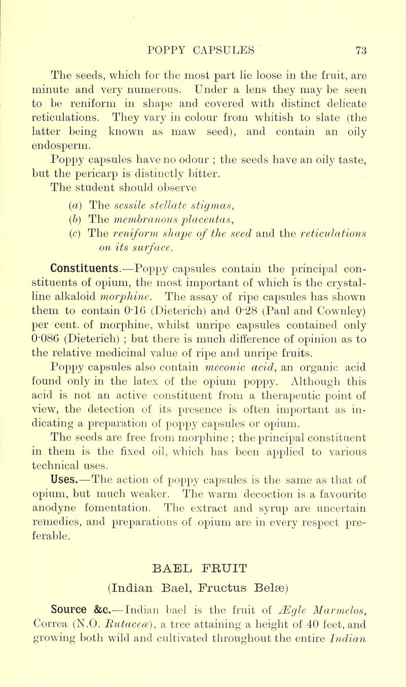 The seeds, which for the most part He loose in the fruit, are minute and very numerous. Under a lens they may be seen to be reniform in shape and covered with distinct delicate reticulations. They vary in colour from whitish to slate (the latter being known as maw seed), and contain an oily endosperm. Poppy capsules have no odour ; the seeds have an oily taste, but the pericarp is distinctly bitter. , The student should observe (a) The sessile stellate stigmas, (6) The memhra')wus x)lacentas, {c) The reniform sliai)e of the seed and the reticulations on its surface. Constituents.—Poppy capsules contain the principal con- stituents of opium, the most important of which is the crystal- line alkaloid viorphiiie. The assay of ripe capsules has shown them to contain 0-16 (Dieterich) and 0-28 (Paul and Cownley) per cent, of morphine, whilst unripe capsules contained only 0-086 (Dieterich) ; but there is much difference of opinion as to the relative medicinal value of ripe and unripe fruits. Poppy capsules also contain meconic acicl, an organic acid found only in the latex of the opium poppy. Although this acid is not an active constituent from a therapeutic point of view, the detection of its presence is often important as in- dicating a preparation of popp)^ capsules or opium. The seeds are free from morphine ; the principal constituent in them is the fixed oil, which has been applied to various technical uses. Uses.—The action of poppy capsules is the same as that of opium, but much weaker. The warm decoction is a favourite anodyne fomentatioir. The extract and syrup are uncertain remedies, and preparations of opium are in every respect pre- ferable. BAEL FRUIT (Indian Bael, Fructus Belee) Source &c.—Indian bael is the fruit of jEgle Marmelos, Correa (N.O. liutacece), a tree attaining a height of 40 feet, and growing both wild and cultivated throughout the entire Inclian