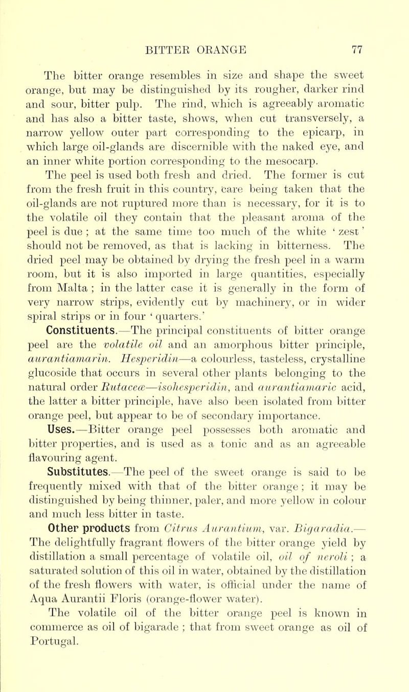 The bitter orange resembles in size and shape the sweet orange, but may be distinguished by its rougher, darker rind and sour, bitter pulp. The rind, which is agreeably aromatic and has also a bitter taste, shows, when cut transversely, a narrow yellow outer part corresponding to the epicarp, in which large oil-glands are discernible with the naked eye, and an inner white portion corresponding to the mesocarp. The peel is used both fresh and dried. The former is cut from the fresh fruit in this country, care being taken that the oil-glands are not ruptured more than is necessary, for it is to the volatile oil they contain that the pleasant aroma of the peel is due ; at the same time too much of the white ' zest' should not be removed, as that is lacking in bitterness. The dried peel may be obtained by drying the fresh peel in a warm room, but it is also imported in large quantities, especially from Malta ; in the latter case it is generally in the form of very narrow strips, evidently cut by machinery, or in wider spiral strips or in four ' quarters.' Constituents.—The principal constituents of bitter orange peel are the volatile oil and an amorphous bitter principle, aurantiamarin. Hespericlin—a colourless, tasteless, crystalline glucoside that occurs in several other plants belonging to the natural order Butacece—isolies-peridin, and aiirantiamaric acid, the latter a bitter principle, have also been isolated from bitter orange peel, but appear to be of secondary importance. Uses.—Bitter orange peel possesses both, aromatic and bitter properties, and is used as a tonic and as an agreeable flavouring agent. Substitutes.—The peel of the sweet orange is said to be frequently mixed with that of the bitter orange ; it may be distinguished by being thinner, paler, and more yellow in colour and much less bitter in taste. Other products from Citrus Aurantium, var. Bigaradia.— The delightfully fragrant flowers of the bitter orange yield by distillation a small percentage of volatile oil, oil of neroli ; a saturated solution of this oil in water, obtained by the distillation of the fresh flowers with water, is olflcial under the name of Aqua Aurautii Floris (orange-flower water). The volatile oil of the bitter orange peel is known in commerce as oil of bigarade ; that from sweet orange as oil of Portugal.