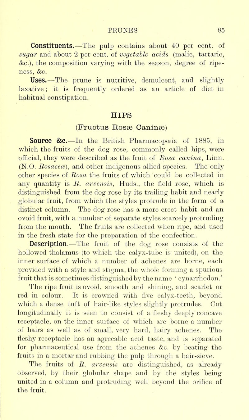 Constituents.—The pulp contains about 40 per cent, of sugar and about 2 per cent, of vegetable acids (malic, tartaric, &c.), the composition varying with the season, degree of ripe- ness, &c. Uses.—The prune is nutritive, demulcent, and slightly laxative; it is frequently ordered as an article of diet in habitual constipation. HIPS (Fructus Bosse Caiiinse) Source &C.—In the British Pharmacopoeia of 188.5, in which the fruits of the dog rose, commonly called hips, were official, they were described as the fruit of Bosa canina, Linn. (N.O. Bosacece), and other indigenous allied species. The only other species of Bosa the fruits of which could be collected in any quantity is B. arvensis, Huds., the field rose, which is distinguished from the dog rose by its trailing habit and nearly globular fruit, from which the styles protrude in the form of a distinct column. The dog rose has a more erect habit and an ovoid fruit, with a number of separate styles scarcely protruding from the mouth. The fruits are collected when ripe, and used in the fresh state for the preparation of the confection. Description.—The fruit of the dog rose consists of the hollowed thalamus (to which the calyx-tube is united), on the inner surface of which a number of achenes are borne, each provided with a style and stigma, the whole forming a spurious fruit that is sometimes distinguished by the name ' cynarrhodon.' The ripe fruit is ovoid, smooth and shining, and scarlet or red in colour. It is crowned with five calyx-teeth, beyond which a dense tuft of hair-like styles slightly protrudes. Cut longitudinally it is seen to consist of a fleshy deeply concave receptacle, on the inner surface of which are borne a number of hairs as well as of small, very hard, hairy achenes. The fleshy receptacle has an agreeable acid taste, and is separated for pharmaceutical use from the achenes &c. by beating the fruits in a mortar and rubbing the pulp through a hair-sieve. The fruits of B. arvensis are distinguished, as already observed, by their globular shape and by the styles being- united in a column and protruding well beyond the orifice of the fruit.