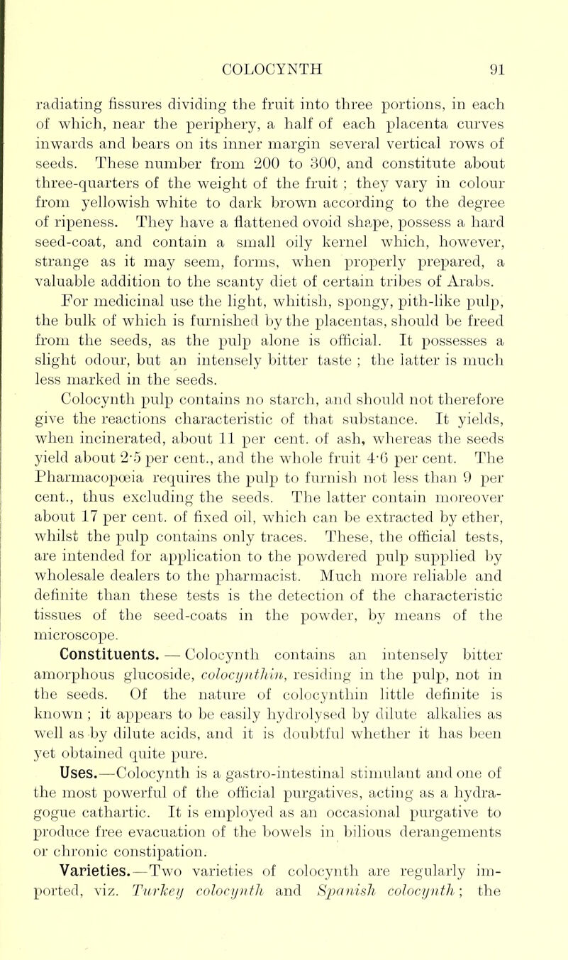 radiating fissures dividing the fruit into tliree portions, in each of which, near the periphery, a half of each placenta curves inwards and bears on its inner margin several vertical rows of seeds. These number from 200 to 300, and constitute about three-quarters of the weight of the fruit ; they vary in colour from yellowish white to dark brown according to the degree of ripeness. They have a flattened ovoid shape, possess a hard seed-coat, and contain a small oily kernel which, however, strange as it may seem, forms, when properly prepared, a valuable addition to the scanty diet of certain tribes of Arabs. For medicinal use the light, whitish, spongy, pith-like i^ulp, the bulk of which is furnished by the placentas, should be freed from the seeds, as the pulp alone is official. It possesses a slight odour, but an intensely bitter taste ; the latter is much less marked in the seeds. Colocynth pulp contains no starch, and should not therefore give the reactions characteristic of that substance. It yields, when incinerated, about 11 per cent, of ash, whereas the seeds yield about 2-5 per cent., and the whole fruit 4-6 per cent. The Pharmacopoeia requires the pulp to furnish not less than 9 per cent., thus excluding the seeds. The latter contain moreover about 17 per cent, of fixed oil, which can be extracted by ether, whilst the pulp contains only traces. These, the official tests, are intended for application to the powdered pulp supplied by wholesale dealers to the pharmacist. Much more reliable and definite than these tests is the detection of the characteristic tissues of the seed-coats in the powder, by means of the microscope. Constituents. — Colocynth contains an intensely bitter amorphous giucoside, colocyntliin, residing in the pulp, not in the seeds. Of the nature of colocyntliin little definite is known ; it appears to be easily hydrolysed by dilute alkalies as well as by dilute acids, and it is doubtful whether it has been yet obtained quite pure. Uses.—Colocynth is a gastro-intestinal stimulant and one of the most powerful of the official purgatives, acting as a hydra- gogue cathartic. It is employed as an occasional purgative to produce free evacuation of the bowels in bilious derangements or clu'oiiic constipation. Varieties.—Two varieties of colocynth are regularly im- ported, viz. Turkey coIocijutJi and Sj^o'^ish colocyntli; the