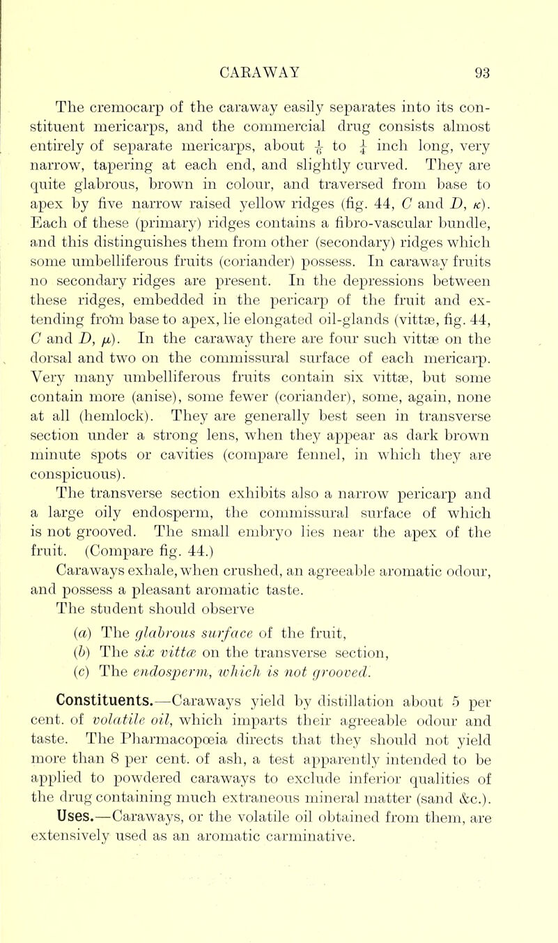 The cremocarp of the caraway easily separates into its con- stituent mericarps, and the commercial drug consists almost entirely of separate mericarps, about jr to ^ inch long, very narrow, tapering at each end, and slightly curved. They are quite glabrous, brown in colour, and traversed from base to apex by five narrow raised yellow ridges (fig. 44, C and D, k). Each of these (primary) ridges contains a fibro-vascular bundle, and this distinguishes them from other (secondary) ridges which some umbelliferous fruits (coriander) possess. In caraway fruits no secondary ridges are present. In the depressions between these ridges, embedded in the pericarp of the fruit and ex- tending frolii base to apex, lie elongated oil-glands (vittse, fig. 44, C and D, /x). In the caraway there are four such vittae on the dorsal and two on the commissural surface of each mericarp. Very many umbelliferous fruits contain six vittfe, but some contain more (anise), some fewer (coriander), some, again, none at all (hemlock). They are generally best seen in transverse section under a strong lens, when they appear as dark brown minute spots or cavities (compare fennel, in which they are conspicuous). The transverse section exhibits also a narrow pericarp and a large oily endosperm, the commissural surface of which is not grooved. The small embryo lies near the apex of the fruit. (Compare fig. 44.) Caraways exhale, when crushed, an agreeable aromatic odour, and possess a pleasant aromatic taste. The student should observe (a) The glabrous surface of the fruit, (b) The six vittce, on the transverse section, (c) The endos-perm, which is not grooved. Constituents.—Caraways yield by distillation about 5 per cent, of volatile oil, which imparts their agreeable odour and taste. The PharmacopoBia directs that they should not yield more than 8 per cent, of ash, a test apparently intended to be applied to powdered caraways to exclude inferior qualities of the drug containing much extraneous mineral matter (sand &c.). Uses.—Caraways, or the volatile oil obtained from them, are extensively used as an aromatic carminative.