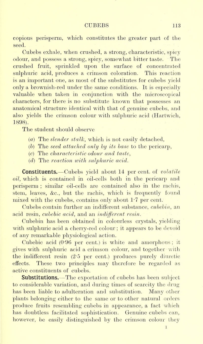 copious perisperm, which constitutes the greater part of the seed. Cubebs exhale, when crushed, a strong, characteristic, spicy odour, and possess a strong, spicy, somewhat bitter taste. The crushed fruit, sprinkled upon the surface of concentrated sulphuric acid, produces a crimson coloration. This reaction is an important one, as most of the substitutes for cubebs yield only a brownish-red under the same conditions. It is especially valuable when taken in conjunction with the microscopical characters, for there is no substitute known that possesses an anatomical structure identical with that of genuine cubebs, and also yields the crimson colour with sulphuric acid (Hartwich, 1898). The student should observe ■: (a) The slender stalk, which is not easily detached, (b) The seed attached only by its base to the pericarp, (c) The characteristic odour and taste, {d) The reaction loitJi sulpliuric acid. Constituents.—Cubebs yield about 14 per cent, of volatile oil, which is contained in oil-cells both in the pericarp and perisperm ; similar oil-cells are contained also in the racliis, stem, leaves, &c., but the rachis, which is frequently found mixed with the cubebs, contains only about VI per cent. Cubebs contain further an indifferent substance, cubebiii, an acid resin, cubehic acid, and an indifferent resin. Cubebin has been obtained in colourless crystals, yielding with sulphuric acid a cherry-red colour; it appears to be devoid of any remarkable physiological action. Cubebic acid (0-96 per cent.) is white and amorphous ; it gives with sulphuric acid a crimson colour, and together with the indifferent resin ('2-5 per cent.) produces purely diuretic effects. These two principles may therefore be regarded as active constituents of cubebs. Substitutions.—The exportation of cubebs has been subject to considerable variation, and during times of scarcity the drug has been liable to adulteration and substitution. Many other plants belonging either to the same or to other natural orders produce fruits resembling cubebs in appearance, a fact which has doubtless facilitated sophistication. Genuine cubebs can, however, be easily distinguished by the crimson colour they I