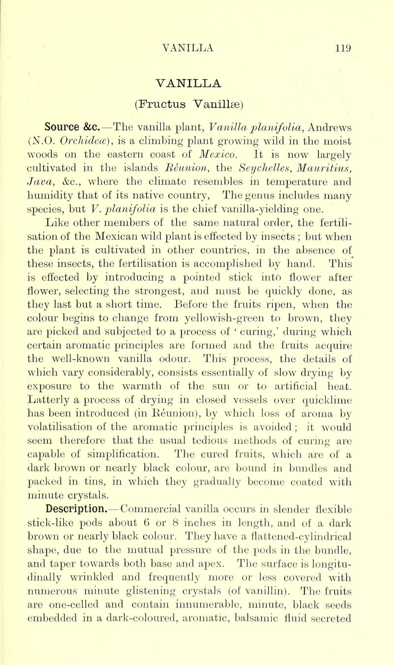 VANILLA (Frvictus Vanillee) Source &c.—The vanilla plant, Vanilla planifolia, Andrews (N.O. OrcliidecE), is a climbing plant growing wild in the moist woods on the eastern coast of Mexico. It is now largely cultivated in the islands Beimion, the Seychelles, Mauritius, Java, &c., where the climate resembles in temperature and humidity that of its native country, The genus includes many species, but V. jjlanifolia is the chief vanilla-yielding one. Like other members of the same natural order, the fertili- sation of the Mexican wild plant is effected by insects ; but when the plant is cultivated in other countries, in the absence of these insects, the fertilisation is accomplished by hand. This is effected by introducing a pointed stick into flower after flower, selecting the strongest, and must be quickly done, as they last but a short time. Before the fruits ripen, when the colour begins to change from yellowish-green to brown, they are picked and subjected to a process of ' curing,' during which certain aromatic principles are formed and the fruits acquire the well-known vanilla odour. This process, the details of which vary considerably, consists essentially of slow drying by exposure to the warmth of the sun or to artificial heat. Latterly a process of drying in closed vessels over quicklime has been introduced (in Reunion), by wliich loss of aroma by volatilisation of the aromatic principles is avoided ; it would seem therefore that the usual tedious methods of curmg are capable of simplification. The cured fruits, which are of a dark brown or nearly black colour, are bound in bundles and packed in tins, in which they gradually become coated with minute crystals. Description.—Commercial vanilla occurs in slender flexible stick-like pods about 6 or 8 inches in length, and of a dark brown or nearly black colour. They have a flattened-cylindrical shape, due to the mutual pressure of the pods in the bundle, and taper towards both base and apex. The surface is longitu- dinally wrinkled and frequently more or less covered with numerous minute glistening crystals (of vanillin). The fruits are one-celled and contain innumerable, minute, black seeds embedded in a dark-coloured, aromatic, balsamic fluid secreted