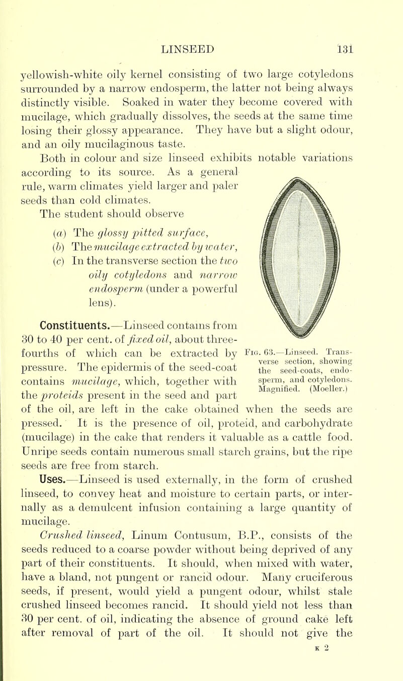 LINSEED l3i yellowish-white oilj^ kernel consisting of two large cotyledons surrounded by a narrow endosperm, the latter not being always distinctly visible. Soaked in water they become covered with mucilage, which gradually dissolves, the seeds at the same time losing their glossy appearance. They have but a slight odour, and an oily mucilaginous taste. Both in colour and size linseed exhibits notable variations according to its source. As a general rule, warm climates yield larger and paler seeds than cold climates. The student should observe (a) The glossy 'pitted surface, (b) The miLcilage extracted by wa ter, (c) In the transverse section the two oily cotyledons and narroic endosperm (under a powerful lens). Constituents.—Linseed contams from 30 to 40 per cent, of fixed oil, about three- fourths of which can be extracted by Fig. 03.—Linseed. Trans- mi • T • I- i 1 1 'i verse section, showing pressure, the epidermis of the seed-coat the seed-coats, endo- contains mucilaqc, which, together with sperm, and cotyledons. , • . 1 1 1 , Magnified. (Moeller.) the proteids present m the seed and part of the oil, are left in the cake obtained when the seeds are pressed. It is the presence of oil, proteid, and carbohydrate (mucilage) in the cake that renders it valuable as a cattle food. Unripe seeds contain numerous small starch grains, but the ripe seeds are free from starch. Uses.—Linseed is used externally, in the form of crushed linseed, to convey heat and moisture to certain parts, or inter- nally as a demulcent infusion containing a large quantity of mucilage. Cricshed, linseed, Linum Contusum, B.P., consists of the seeds reduced to a coarse powder without being deprived of any part of their constituents. It should, when mixed with water, have a bland, not pungent or rancid odour. Many cruciferous seeds, if present, would yield a pungent odour, whilst stale crushed linseed becomes rancid. It should yield not less than 30 per cent, of oil, indicating the absence of ground cake left after removal of part of the oil. It should not give the K 2