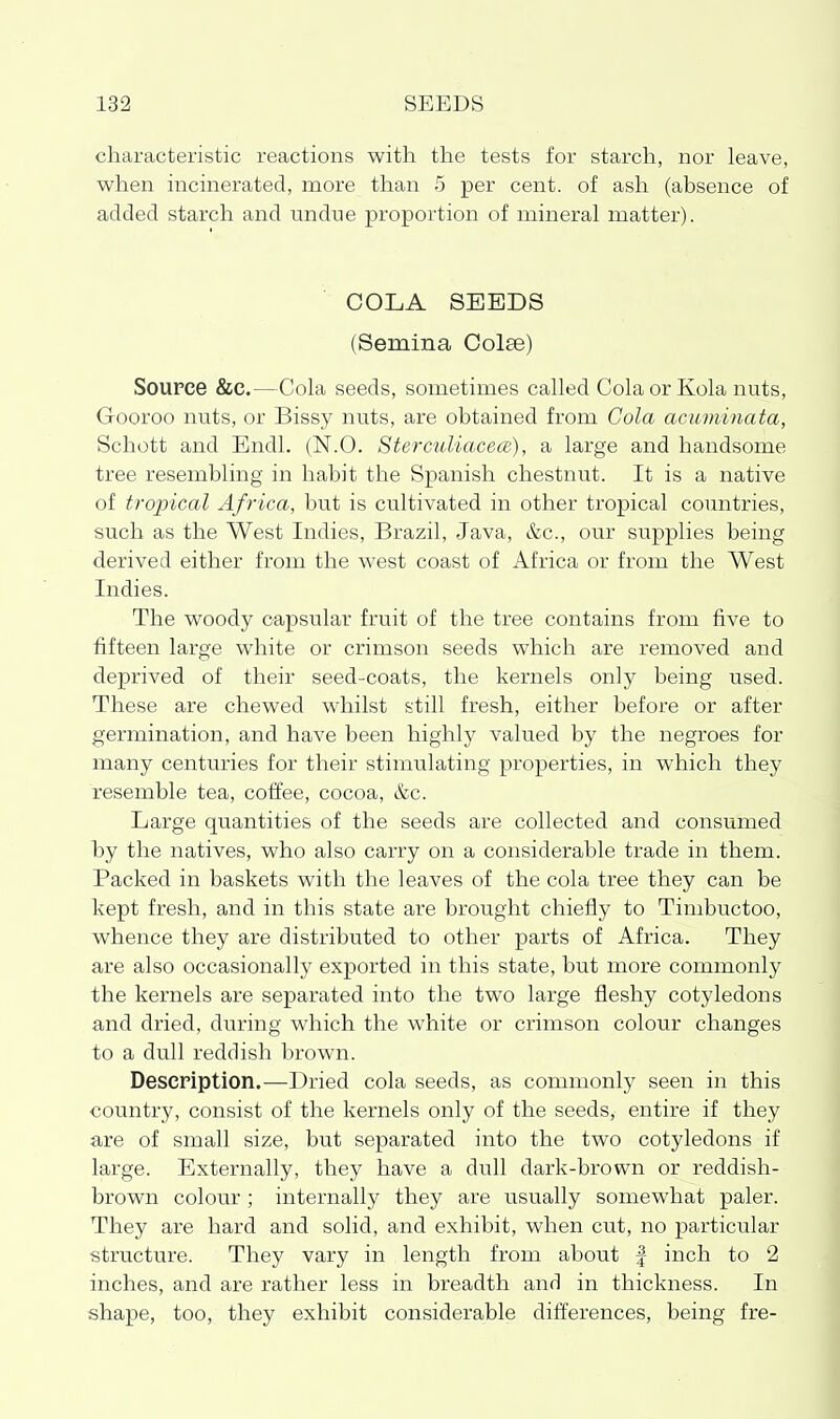 characteristic reactions with the tests for starch, nor leave, when incinerated, more than 5 per cent, of ash (absence of added starch and undne proportion of mineral matter). COLA SEEDS (Semina Colse) Source &c.—Cola seeds, sometimes called Cola or Kola nuts, Gooroo nuts, or Bissy nuts, are obtained from Cola acuminata, Schott and Endl. (N.O. Sterculiacece), a large and handsome tree resembling in habit the Spanish chestnut. It is a native of tropical Africa, but is cultivated in other tropical countries, such as the West Indies, Brazil, Java, &c., our supplies being derived either from the west coast of Africa or from the West Indies. The woody capsular fruit of the tree contains from five to fifteen large white or crimson seeds which are removed and deprived of their seed-coats, the kernels only being used. These are chewed whilst still fresh, either before or after germination, and have been highly valued by the negroes for many centuries for their stimulating properties, in which they resemble tea, coffee, cocoa, &c. Large quantities of the seeds are collected and consumed by the natives, who also carry on a considerable trade in them. Packed in baskets with the leaves of the cola tree they can be kept fresh, and in this state are brought chiefly to Timbuctoo, whence they are distributed to other parts of Africa. They are also occasionally exported in this state, but more commonly the kernels are separated into the two large fleshy cotyledons and dried, during which the white or crimson colour changes to a dull reddish brown. Description.—Dried cola seeds, as commonly seen in this country, consist of the kernels only of the seeds, entire if they are of small size, but separated into the two cotyledons if large. Externally, they have a dull dark-brown or reddish- brown colour ; internally they are usually somewhat paler. They are hard and solid, and exhibit, when cut, no particular structure. They vary in length from about f inch to 2 inches, and are rather less in breadth and in thickness. In shape, too, they exhibit considerable differences, being fre-