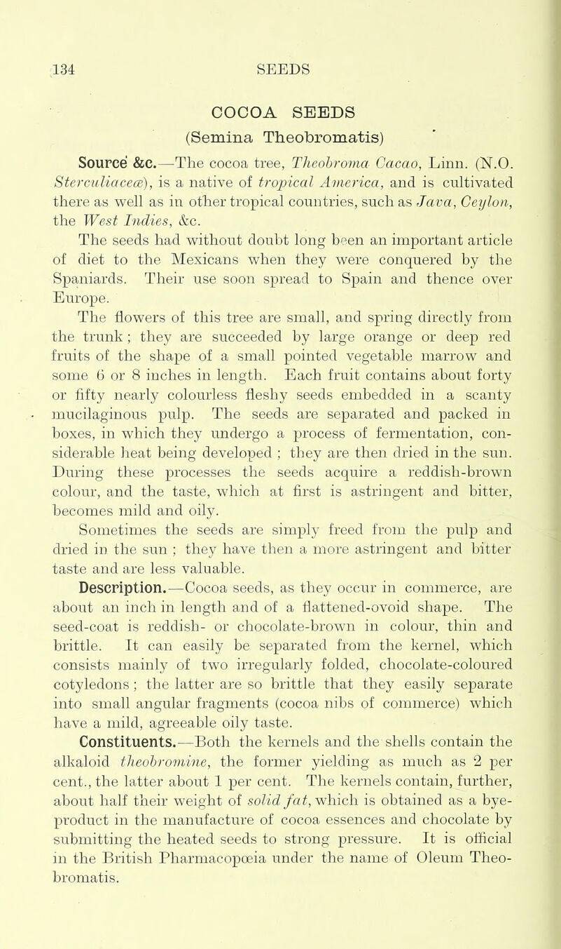 COCOA SEEDS (Semina Theobromatis) Source &e.—The cocoa tree, Theohroma Cacao, Linn. (N.O. Stercidiacece), is a native of tropical America, and is cultivated there as well as in other tropical countries, such as Ja va , Ceylon, the West Indies, &c. The seeds had v^^ithoiit doubt long been an important article of diet to the Mexicans v^^hen they were conquered by the Spaniards. Their use soon spread to Spain and thence over Europe. The flov^ers of this tree are small, and spring directly from the trunk; they are succeeded by large orange or deep red fruits of the shape of a small pointed vegetable marrow and some 6 or 8 inches in length. Each fruit contains about forty or fifty nearly colourless fleshy seeds embedded in a scanty mucilaginous pulp. The seeds are separated and packed in boxes, in which they undergo a process of fermentation, con- siderable heat being developed ; they are then dried in the sun. During these processes the seeds acquire a reddish-brown colour, and the taste, which at first is astringent and bitter, becomes mild and oily. Sometimes the seeds are simply freed from the pulp and dried in the sun ; they have then a more astringent and bitter taste and are less valuable. Description.—Cocoa seeds, as they occair in commerce, are about an inch in length and of a flattened-ovoid shape. The seed-coat is reddish- or chocolate-brown in colour, thin and brittle. It can easily be separated from the kernel, which consists mainly of two irregularly folded, chocolate-coloured cotyledons; the latter are so brittle that they easily separate into small angular fragments (cocoa nibs of commerce) which have a mild, agreeable oily taste. Constituents.—Both the kernels and the shells contain the alkaloid flieobroviine, the former yielding as much as 2 per cent., the latter about 1 per cent. The kernels contain, further, about half their weight of solid /of, which is obtained as a bye- product in the manufacture of cocoa essences and chocolate by submitting the heated seeds to strong pressure. It is official in the British Pharmacopoeia under the name of Oleum Theo- bromatis.