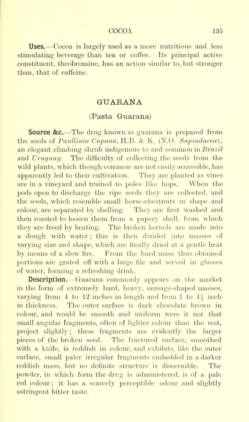 Uses.—Cocoa is largely used as a more nutritious and less stimulating beverage than tea or coffee. Its principal active constituent, theobromine, has an action similar to, but stronger than, that of caffeine. GUARANA (Pasta Guarana) Source &C.—The drug known as guarana is prepared from the seeds of PaulUnia Cupana,'S..'B. & K. (N.O. Sapindacece), an elegant climbing shrub indigenous to and common in Brazil and Uniguaij. The difficulty of collecting the seeds from the wild plants, which though common are not easily accessible, has apparently led to their cultivation. They are planted as vines are in a vineyard and trained to poles like hops. When the pods open to discharge the ripe seeds they are collected, and the seeds, which resemble small horse-chestnuts in shape and colour, are separated by shelling. They are first washed and then roasted to loosen them from a papery shell, from which they are freed by beating. The broken kernels are made into a dough with water; this is then divided into masses of varying size and shape, which are finally dried at a gentle heat by means of a slow fire. From the hard mass thus obtained portions are grated olf with a large file and served in glasses of water, forming a refreshing drink. Description.—Guarana coimnonly appears on the market in the form of extremely hard, heavy, sausage-shaped masses, varying from 4 to 12 inches in length and from 1 to 1| inch in thickness. The outer surface is dark chocolate brown in colour, and would be smooth and uniform were it not that small angular fragments, often of lighter colour than the rest, project slightly; these fragments are evidently the larger pieces of the broken seed. The fractured surface, smoothed with a knife, is reddish in colour, and exhibits, like the outer surface, small paler irregular fragments embedded in a darker reddish mass, but no definite structure is discernible. The powder, in which form the drug is administered, is of a pale red colour; it has a scarcely perceptible odour and slightly astringent bitter taste.