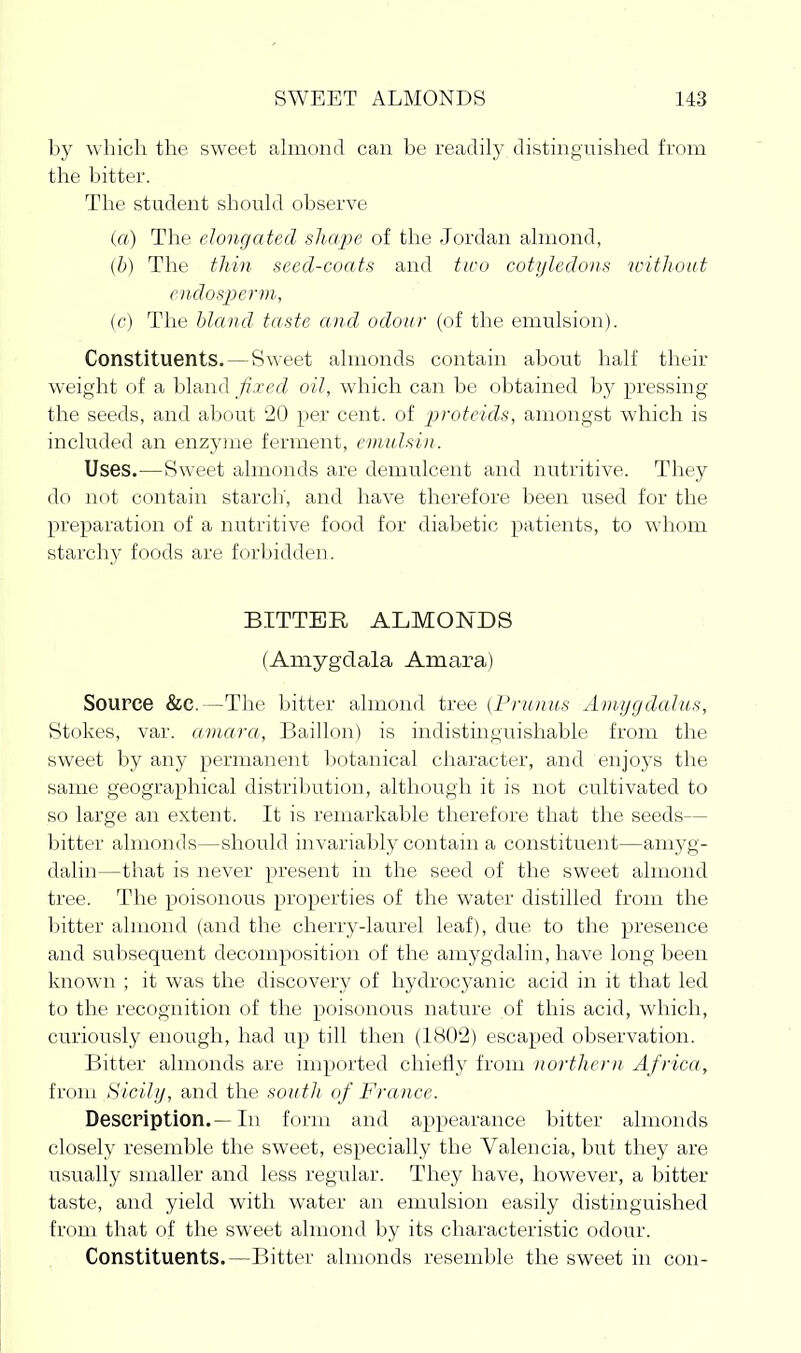 by which the sweet ahnond can be readily distinguished from the bitter. The student should observe (a) The elongated shape of the Jordan almond, (/;) The tliin seed-coats and two cotyledons witliout e)ulos2)erm, (c) The bland taste and odour (of the emulsion). Constituents. — Sweet almonds contain about half their weight of a bland Jixed oil, which can be obtained by pressing the seeds, and about 20 per cent, of protcids, amongst which is included an enzyme ferment, emulsin. Uses.—Sweet almonds are demulcent and nutritive. They do not contain starch', and have therefore been used for the preparation of a nutritive food for diabetic patients, to wdiom starchy foods are forljidden. BITTER ALMONDS (Amygdala Amara) Source &c.—The bitter almond tree (Prunus Amygdalus, Stokes, var. amarct, Baillon) is indistinguishable from the sweet by any permanent l^otanical character, and enjoys the same geographical distribution, although it is not cultivated to so large an extent. It is remarkable therefore that the seeds— bitter almonds—should invariably contam a constituent—amyg- dalin—that is never present in the seed of the sweet almond tree. The poisonous properties of the water distilled from the bitter almond (and the cherry-laurel leaf), due to the presence and subsequent decomposition of the amygdalin, have long been known ; it was the discovery of hydrocyanic acid in it that led to the recognition of the poisonous nature of this acid, which, curiously enough, had up till then (1802) escaped observation. Bitter almonds are imported chiefly from northern Africa, from Sicily, and the south of France. Description.—In form and appearance bitter almonds closely resemble the sweet, especially the Valencia, but they are usually smaller and less regular. They have, however, a bitter taste, and yield with water an emulsion easily distinguished from that of the sweet almond by its characteristic odour. Constituents.—Bitter almonds resemble the sweet in con-