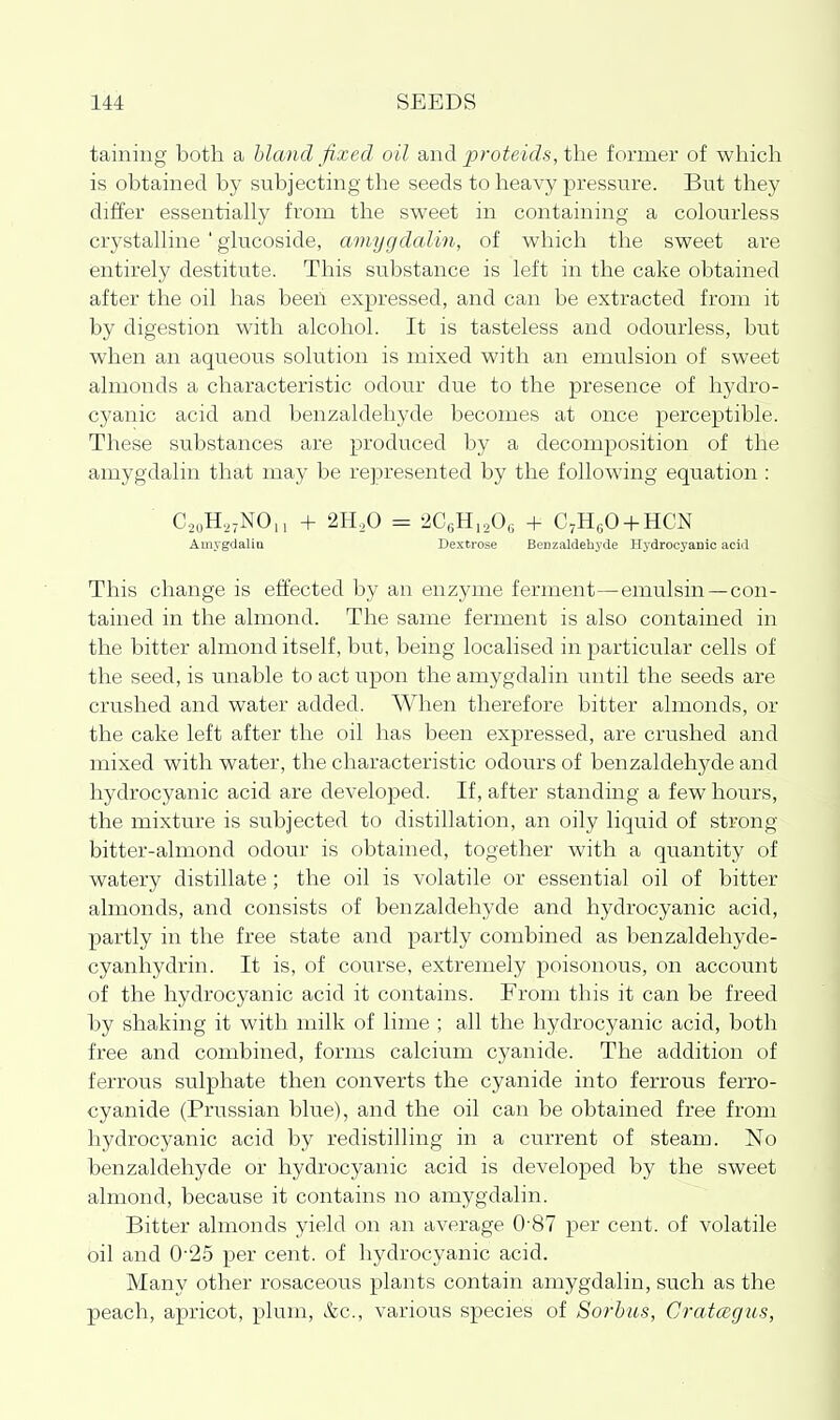 taining both a bland fixed oil d^wd proteids,i\\e former of which is obtained by subjecting the seeds to heavy pressure. But they differ essentially from the sweet in containing a colourless crystalline ' glucoside, amygdalin, of which the sweet are entirely destitute. This substance is left in the cake obtained after the oil has been expressed, and can be extracted from it by digestion with alcohol. It is tasteless and odourless, but when an aqueous solution is mixed with an emulsion of sweet almonds a characteristic odour due to the presence of hydro- cyanic acid and benzaldehyde becomes at once perceptible. These substances are produced by a decomposition of the amygdalin that may be represented by the following equation : C.2oH,;NO|, + 2H,>0 = 2CoH,20e + C^HeO + HCN AmygdaliQ Dextrose Benzaldehyde Hydrocyanic acid This change is effected by an enzyme ferment—emulsin —con- tained in the almond. The same ferment is also contained in the bitter almond itself, but, being localised in particular cells of the seed, is unable to act upon the amygdalin until the seeds are crushed and water added. When therefore bitter almonds, or the cake left after the oil has been expressed, are crushed and mixed with water, the characteristic odours of benzaldehj^de and hydrocyanic acid are developed. If, after standing a few hours, the mixture is subjected to distillation, an oily liquid of strong bitter-almond odour is obtained, together with a quantity of watery distillate; the oil is volatile or essential oil of bitter almonds, and consists of benzaldehyde and hydrocyanic acid, partly in the free state and partly combined as benzaldehyde- cyanhydrin. It is, of course, extremely poisonous, on account of the hydrocyanic acid it contains. From this it can be freed by shaking it with milk of lime ; all the hydrocyanic acid, both free and combined, forms calcium cyanide. The addition of ferrous sulphate then converts the cyanide into ferrous ferro- cyanide (Prussian blue), and the oil can be obtained free from hydrocyanic acid by redistilling in a current of steam. No benzaldehyde or hydrocyanic acid is developed by the sweet almond, because it contains no amygdalin. Bitter almonds yield on an average 0-87 per cent, of volatile oil and 0-25 per cent, of hydrocyanic acid. Many other rosaceous plants contain amygdalin, such as the peach, apricot, plum, &c., various species of Sorhus, Crataegus,