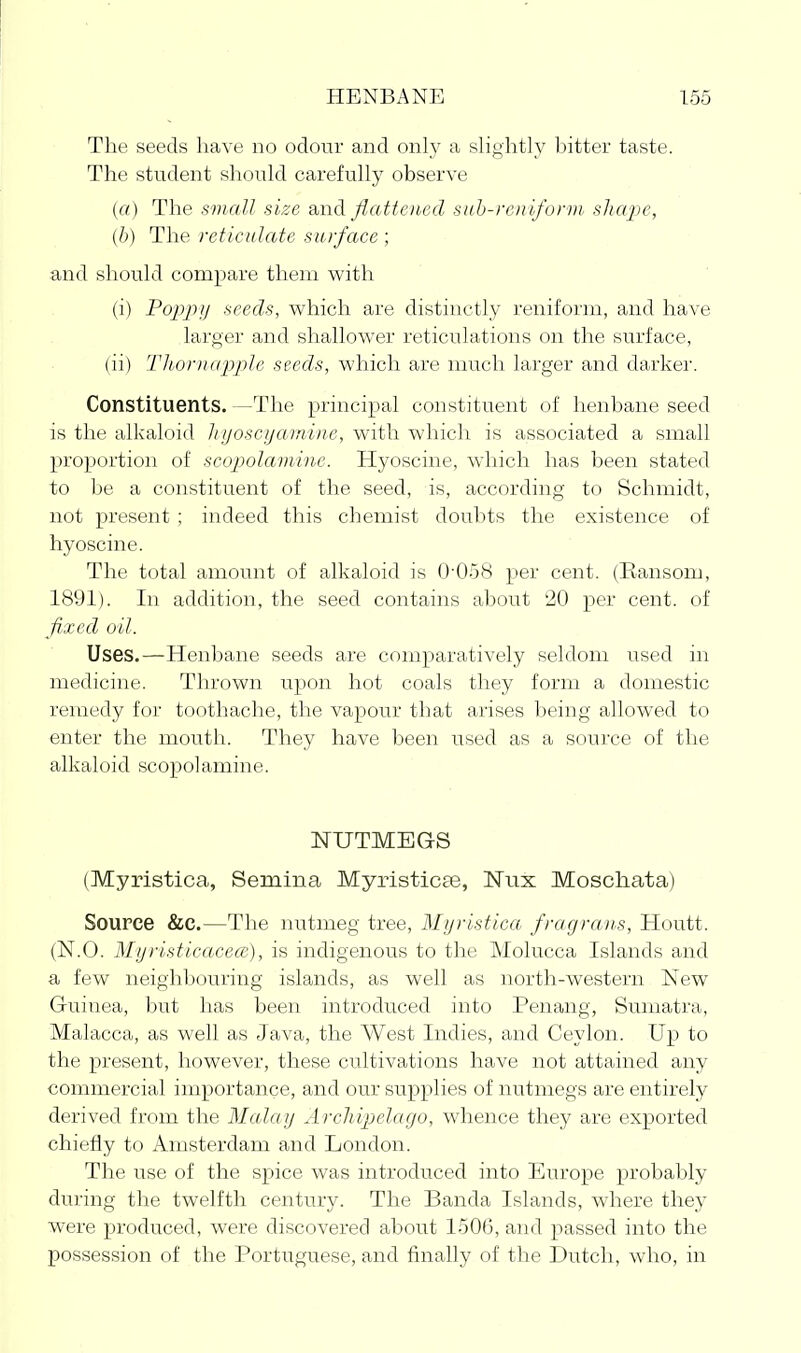 The seeds have no odour and only a sHghtly hitter taste. The student should carefully observe (a) The sviall size and Jiattoied suh-rcnlfonn shcvpe, {h) The reticulate surface ; and should compare them with (i) Po2)2rjj seeds, v^hich are distinctly reniform, and have larger and shallov^'er reticulations on the surface, (ii) Thorn apple seeds, which are much larger and darker. Constituents. —The principal constituent of henbane seed is the alkaloid It ijoscijaiwinc, with which is associated a small proportion of scopolamine. Hyoscine, which has been stated to be a constituent of the seed, is, according to Schmidt, not present ; indeed this chemist doubts the existence of hyoscine. The total amount of alkaloid is 0-058 per cent. (Ransom, 1891). In addition, the seed contains about 20 per cent, of fixed oil. Uses.—Henbane seeds are comparatively seldom used in medicine. Thrown upon hot coals they form a domestic remedy for toothache, the vapour that arises being allowed to enter the mouth. They have been used as a source of the alkaloid scopolamine. NUTMEGS (Myristica, Semina Myristicae, Niix Moschata) Source &C.—The nutmeg tree, Myristica fragraus, Houtt. (N.O. Myristicacece), is indigenous to the Molucca Islands and a few neighbouring islands, as well as north-western New Guinea, but has been introduced into Penang, Sumatra, Malacca, as well as Java, the West Indies, and Ceylon. Up to the present, however, these cultivations have not attained any commercial importance, and our supplies of nutmegs are entirely derived from the Malay Arcliipelago, whence they are exported chiefly to Amsterdam and London. The use of the spice was introduced into Europe probably during the twelfth century. The Banda Islands, where they were produced, were discovered about 1506, and passed into the possession of the Portuguese, and finally of the Dutch, who, in