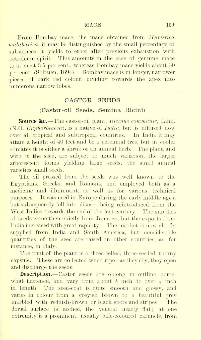 From Bon)l)ay mace, the mace ol)tained from Mijristica vialaharica, it may be distinguished by the small percentage of substances it yields to ether after previous exhaustion with petroleum spirit. This amounts in the case of genuine mace to at most 3'5 per cent., whereas Bombay mace yields about 30 percent. (Soltsien, 1894). Bombay mace is in longer, narrower pieces of dark red colour, dividing towards the. apex into^ numerous narrow lobes. CASTOR SEEDS (Castor-oil Seeds, Semiiia Ricini) Source &C.—The castor-oil plant, lUcinus covimuiiis, Linn. (N.O. Eiiplwrbiacece), is a native of I)idia, but is diffused now over all tropical and subtropical countries. In India it may attain a height of 40 feet and be a perennial tree, but in cooler climates it is either a shrub or an annual herb. The plant, and with it the seed, are subject to much variation, the larger arborescent forms yielding large seeds, the small annual varieties small seeds. The oil pressed from the seeds was well known to the Egyptians, Greeks, and Romans, and employed both as a medicine and illuminant, as well as for various technical purposes. It was used in Europe during the early middle ages,, but subsequently fell into disuse, being reintroduced from the West Indies towards the end of the last century. The supplies- of seeds came then chiefly from Jamaica, but the exports from India increased with great rapidity. The market is now chiefly supplied from India and South America, but considerable quantities of the seed are raised in other countries, as, for instance, in Itah'. The fruit of the plant is a three-celled, three-seeded, thorny capsule. These are collected when ripe ; as they dry, they open and discharge the seeds. Description.—Castor seeds are oblong in outline, some- what flattened, and vary from about ^ inch to over ^ inch in length. The seed-coat is quite smooth and glossy, and varies in colour from a greyish brown to a beautiful grey marbled with reddish-brown or black spots and stripes. The dorsal surface is arched, the ventral nearly flat; at one extremity is a prominent, usually pale-coloured caruncle, from