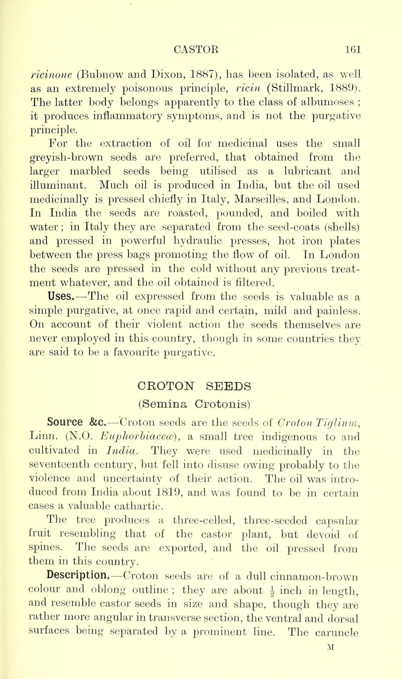 ricinone (Bubnow and Dixon, 1887), has been isolated, as well as an extremely poisonous principle, riciii (Stillmark, 1889). The latter body belongs apparently to the class of albumoses ; it produces inflammatory symptoms, and is not the purgative principle. For the extraction of oil for medicinal uses the small greyish-brown seeds are preferred, that obtained from the larger marbled seeds being utilised as a lubricant and illuminant. Much oil is produced in India, but the oil used medicinally is pressed chiefly in Italy, Marseilles, and London. In India the seeds are roasted, pounded, and boiled with water; in Italy they are separated from tlie seed-coats (shells) and pressed in powerful hydraulic presses, hot iron plates between the press bags promoting the flow of oil. In London the seeds are pressed in the cold without any previous treat- ment whatever, and the oil obtained is filtered. Uses.—The oil expressed from the seeds is valuable as a simple purgative, at once rapid and certain, mild and painless. On account of their violent action the seeds themselves are never employed in this country, though in some countries they are said to be a favourite pui'gative. CKOTON SEEDS (Semina Crotonis) Source &c.—'Croton seeds are the seeds of Croton Tif/lliiui, Linn. (N.O. Eupliorhiacea), a small tree indigenous to and cultivated in India. They were used medicinally in the seventeenth century, but fell into disuse owing probably to the violence and uncertainty of their action. The oil was intro- duced from India about 1819, and was found to be in certain cases a valuable cathartic. The tree produces a three-celled, three-seeded capsular fruit resembling that of the castor plant, but devoid of spines. The seeds are exported, and the oil pressed from them ill tliis country. Description.—Croton seeds are of a dull cinnamon-brown colour and oblong outline ; they are about \ inch in length, and resemble castor seeds in size and shape, though they are rather more angular in transverse section, the ventral and dorsal surfaces being separated by a prominent line. The caruncle M
