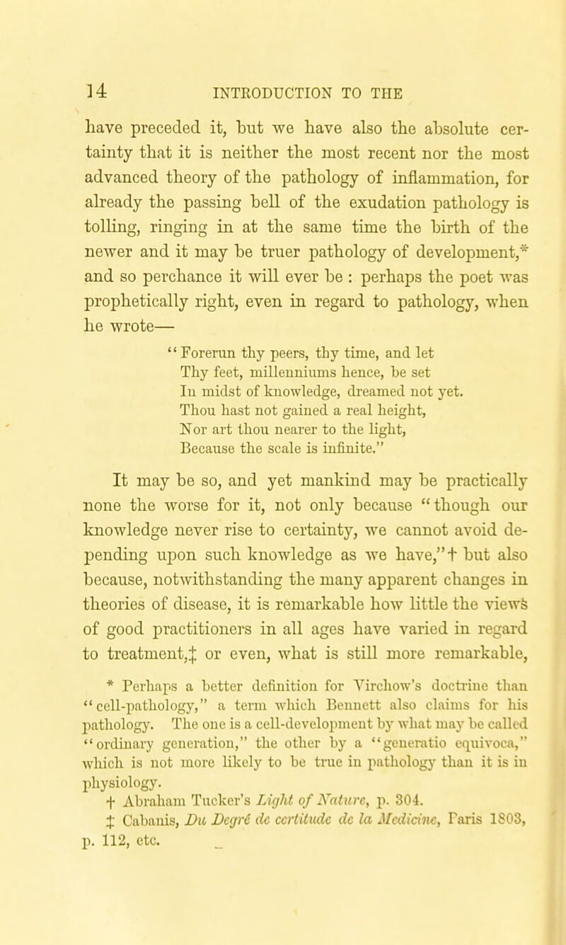 have preceded it, but we have also the absolute cer- tainty that it is neither the most recent nor the most advanced theory of the pathology of inflammation, for already the passing bell of the exudation pathology is tolling, ringing in at the same time the birth of the newer and it may be truer pathology of development,* and so perchance it will ever be : perhaps the poet was prophetically right, even in regard to pathology, when he wrote—  Foreran thy peers, thy time, and let Thy feet, millenniums hence, be set In midst of knowledge, dreamed not yet. Thou hast not gained a real height, ISTor art thou nearer to the light. Because the scale is infinite. It may be so, and yet mankind may be practically none the worse for it, not only because though our knowledge never rise to certainty, we cannot avoid de- pending upon such knowledge as we have,+ but also because, notwithstanding the many apparent changes in theories of disease, it is remarkable how little the viewfe of good practitioners in all ages have varied in regard to treatment,! or even, what is stiU more remarkable, * Perhaps a better definition for Vircliow's doctriue than cell-pathology, a term which Bennett also claims for his pathology. The one is a cell-develojnnent by what may be called ordinary generation, the other by a generatio cquivoca, which is not more likely to be true in pathology than it is in physiology. + Abraham Tucker's Ligld of Nature, p. 304. X Cabanis, Du Degr6 dc certitude de la Medicine, Paris 1803, p. 112, etc.