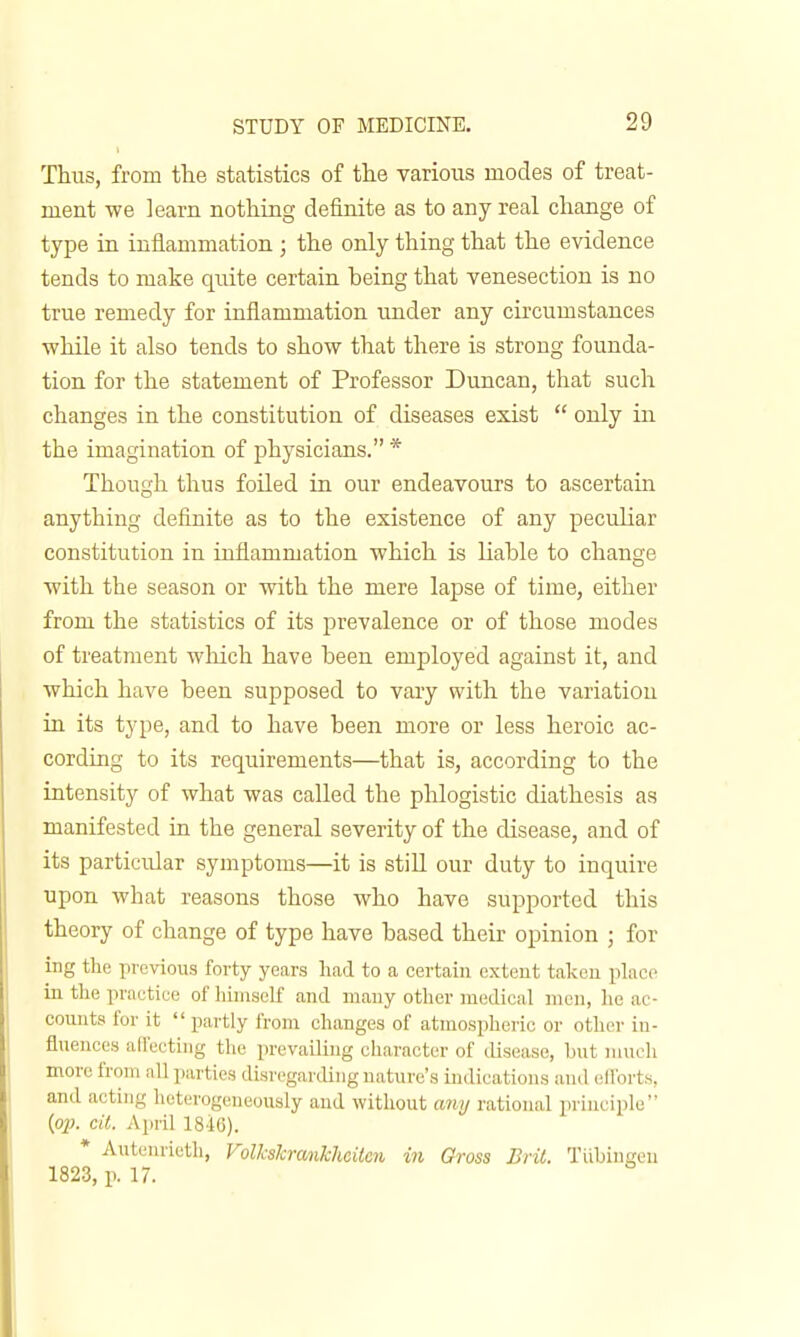 Thus, from the statistics of tlie various modes of treat- ment we ]earn nothing definite as to any real change of type in inflammation ; the only thing that the evidence tends to make quite certain being that venesection is no true remedy for inflammation under any circumstances while it also tends to show that there is strong founda- tion for the statement of Professor Duncan, that such changes in the constitution of diseases exist  only in the imagination of physicians. * Though thus foiled in our endeavours to ascertain anything definite as to the existence of any peculiar constitution in inflammation which is liable to change with the season or with the mere lapse of time, either from the statistics of its prevalence or of those modes of treatment which have been employed against it, and which have been supposed to vary with the variation in its type, and to have been more or less heroic ac- cording to its requirements—that is, according to the intensity of what was called the phlogistic diathesis as manifested in the general severity of the disease, and of its particular symptoms—it is still our duty to inquire upon what reasons those who have supported this theory of change of type have based their opinion ; for ing the previous forty years had to a certain extent taken place in the practice of himself and many other medical men, he ac- counts for it  partly from changes of atmosphoic or other in- fluences affecthig the prevailing character of disease, but mueli more from nil parties disregarding nature's indications and ell'orts, and acting heterogeneously and without any rational principle {op. cii. April 18i6). * Autenrieth, Volkslcrankhcitcn in Gross Brit. Tiibiugen 1823, p. 17.