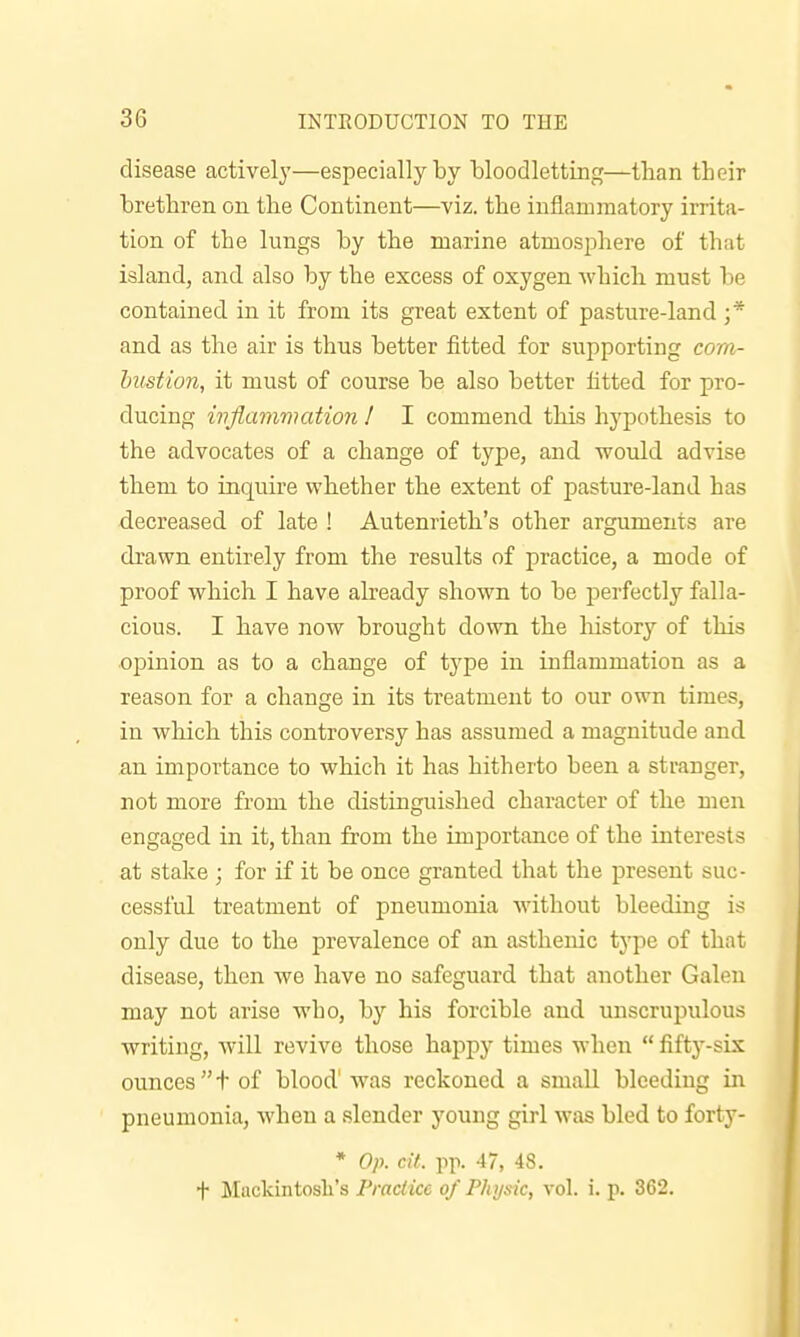 disease activelj'—especially by bloodletting—than their brethren on the Continent—viz. the inflammatory irrita- tion of the lungs by the marine atmosphere of that island, and also by the excess of oxygen which must be contained in it from its great extent of pasture-land ;* and as the air is thus better fitted for supporting cora- hustion, it must of course be also better fitted for pro- ducing wflammation 1 I commend this hypothesis to the advocates of a change of type, and would advise them to inquire whether the extent of pasture-land has decreased of late ! Autenrieth's other arguments are drawn entirely from the results of practice, a mode of proof which I have already shown to be perfectly falla- cious. I have now brought down the history of this opinion as to a change of type in inflammation as a reason for a change in its treatment to our own times, in which this controversy has assumed a magnitude and an importance to which it has hitherto been a stranger, not more from the distinguished character of the men engaged in it, than from the importance of the interests at stake ; for if it be once granted that the present suc- cessful treatment of pneumonia without bleeding is only due to the prevalence of an asthenic type of that disease, then we have no safeguard that another Galen may not arise who, by his forcible and unscrupulous writing, will revive those happy times when  fifty-six ounces t of blood'was reckoned a small bleeding in pneumonia, when a slender young girl was bled to forty- * Op. cit. pp. 47, 48. f itiickintosli's Practice of Physic, vol. i. p. 362.