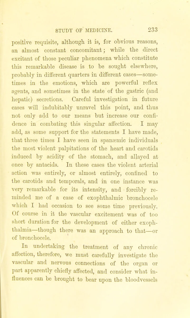 positive requisite, althougli it is, for obvious reasons, an almost constant concomitant; while the direct excitant of those peculiar phenomena which constitute this remarkable disease is to be sought elsewhere, probably in different quarters in different cases—some- times in the emotions, which are powerful reflex agents, and sometimes in the state of the gastric (and hepatic) secretions. Careful investigation in future cases will indubitably unravel this point, and thus not only add to our means but increase our confi- dence in combating this singular affection. I may add, as some support for the statements I have made, that three times I have seen in spanajmic individuals the most violent palpitations of the heart and carotids induced by acidity of the stomach, and allayed at once by antacids. In these cases the violent arterial action was entirely, or almost entirely, confined to the carotids and temporals, and in one instance was very remarkable for its intensity, and forcibly re- minded me of a case of exophthalmic bronchocele which I had occasion to see some time pi'eviously. Of course in it the vascular excitement was of too short duration for the development of either exoph- thalmia—though there was an approach to that—or of bronchocele. In undertaking the treatment of any chronic affection, therefore, we must carefuUy investigate the vascular and nervous connections of the organ or part ai)parcntly chiefly affected, and consider what in- fluences can be brought to bear upon the bloodvessels