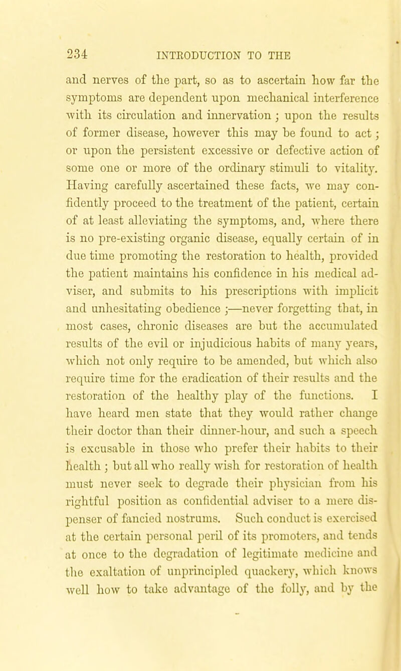 and nerves of the part, so as to ascertain how far the symptoms are dependent upon mechanical interference with its circulation and innervation; upon the results of former disease, however this may be found to act; or upon the persistent excessive or defective action of some one or more of the ordinary stimuH to vitality. Having carefully ascertained these facts, we may con- fidently proceed to the treatment of the patient, certain of at least alleviating the symptoms, and, where there is no pre-existing organic disease, equally certain of in due time promoting the restoration to health, provided the patient maintains his confidence in his medical ad- viser, and submits to his prescriptions with imjjUcit and unhesitating obedience ;—never forgetting that, in most cases, chronic diseases are but the accumulated results of the evil or injudicious habits of many years, which not only require to be amended, but which also require time for the eradication of their results and the restoration of the healthy play of the functions. I have heard men state that they would rather change their doctor than their dinner-hour, and such a speech is excusable in those who prefer their habits to their health ; but all who really wish for restoration of health must never seek to degrade their physician from his rightful position as confidential adviser to a mere dis- penser of fancied nostrums. Such conduct is exercised at the certain personal perU of its promoters, and tends at once to the degradation of legitimate medicine and tlie exaltation of unprincipled quackery, which knows well how to take advantage of the folly, and by the