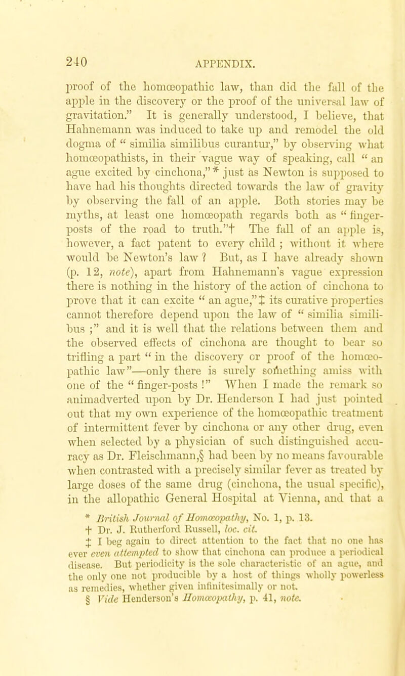 proof of the homceopatbic law, than did the fall of the apple in the discovery or the proof of the universal law of gravitation. It is generally understood, I believe, that Hahnemann was induced to take up and remodel the old dogma of  similia similibus cm'antiu', by observing what homccopathists, in their vague way of speaking, call  an ague excited by cinchona,* just as Newton is supposed to have had his thoughts directed towards the law of gravity by observing the fall of an apple. Both stories may be myths, at least one homoeopath regards both as  finger- posts of the road to truth, t The fall of an apple ls, however, a fact patent to every child ; mthout it where Avould be Newton's law ? But, as I have already shown (p. 12, note), apart from Hahnemann's vague expression there is notliing in the history of tlie action of cinchona to prove that it can excite  an ague, J its curative projjerties cannot therefore depend upon the law of  similia simili- bus ; and it is well that the relations between them and the observed eifects of cinchona are thought to bear so trifling a part  in the discovery or proof of the homoeo- pathic law—only there is surely solhething amiss with one of the finger-posts ! When I made the remark so animadverted upon by Dr. Henderson I had just pointed out that my own experience of the homoeopathic ti-eatment of intermittent fever by cinchona or any other di'Ug, even when selected by a physician of such distinguished accu- racy as Dr. Fleischmann,§ had been by no means favourable when contrasted Avith a precisely similar fever as ti-eated by large doses of the same drug (cinchona, the usual si^ecific), in the allopathic General Hospital at Vienna, and that a * British Jounial of Homccopathy, No. 1, p. 13. t Dr. J. Rutherford Russell, loc. cit. X I teg again to direct attention to the fact that no one lia-s ever even attempted to show that cinchona can jiroduce a periodical disease. But periodicity is the sole charaeteribtic of an ague, and the only one not producible hy a host of things 'tt-liolly powerless as remedies, whether given inlinitesimally or not. § Vide Henderson's Jlomixopathy, p. 41, note