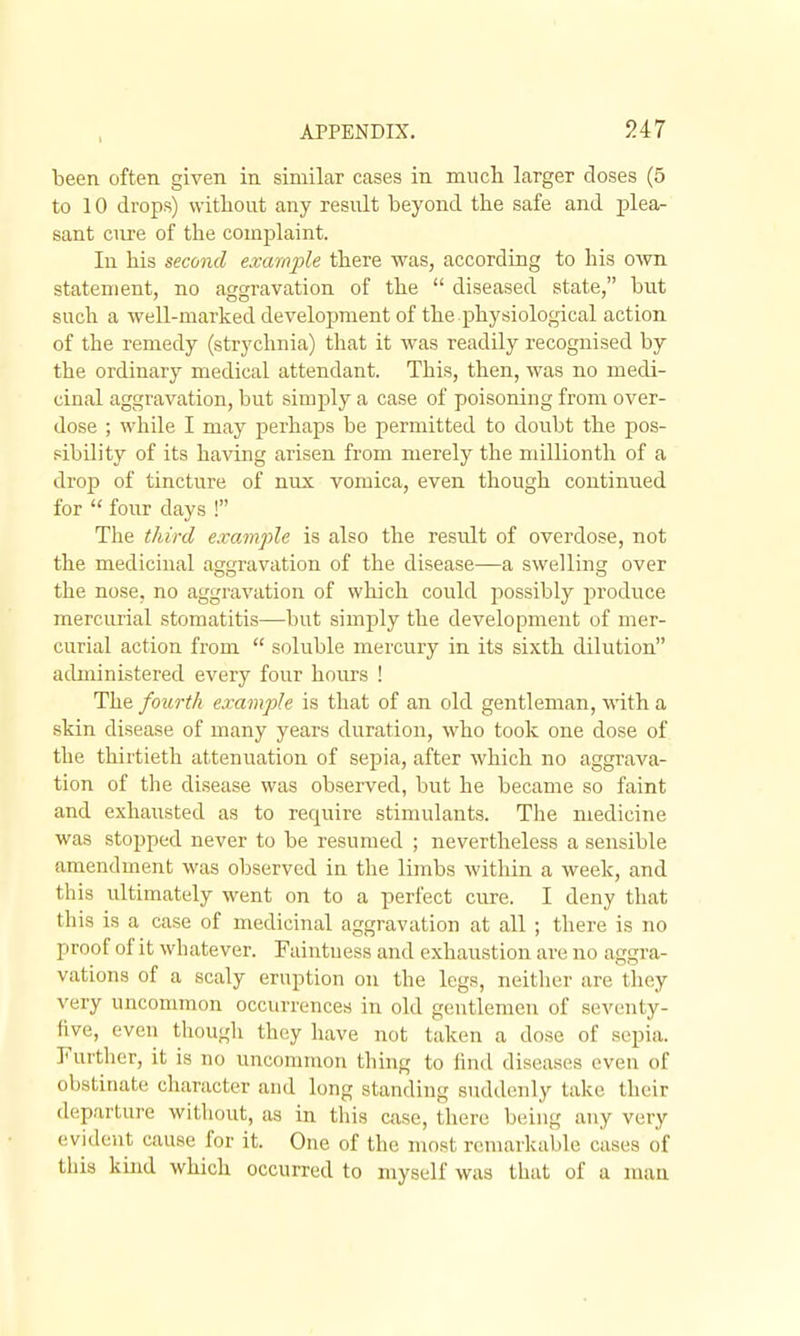 been often given in similar cases in mucli larger closes (5 to 10 drops) vvitlioiit any result beyond the safe and plea- sant cure of the complaint. In his second example there was, according to his own statement, no aggravation of the  diseased state, but such a well-marked development of the.physiological action of the remedy (strychnia) that it was readily recognised by the ordinary medical attendant. This, then, was no medi- cinal aggravation, but simply a case of poisoning from over- dose ; while I may perhaps be permitted to doubt the pos- sibility of its having arisen from merely the millionth of a drop of tincture of nux vomica, even though continued for  four days ! The third example is also the resiilt of overdose, not the medicinal aggravation of the disease—a swelling over the nose, no aggravation of which could possibly produce mercurial stomatitis—but simply the development of mer- curial action from  soluble mercury in its sixth dilution administered every four hom-s ! The fourth example is that of an old gentleman, M^ith a skin disease of many years duration, who took one dose of the thirtieth attenuation of sepia, after which no aggrava- tion of the disease was observed, but he became so faint and exhausted as to require stimulants. The medicine was stopped never to be resumed ; nevertheless a sensible amendment was observed in the limbs within a week, and this ultimately went on to a perfect cure. I deny that this is a case of medicinal aggravation at all ; there is no proof of it whatever. Faintuess and exhaustion are no aggra- vations of a scaly eruption on the legs, neither are they very uncommon occurrences in old gentlemen of seventy- five, even though they have not taken a dose of sepia. Further, it is no uncommon thing to find diseases even of obstinate character and long standing suddenly take their departure without, as in this case, there being any very evident cause for it. One of the most remarkable cases of this kind which occurred to myself was that of a man