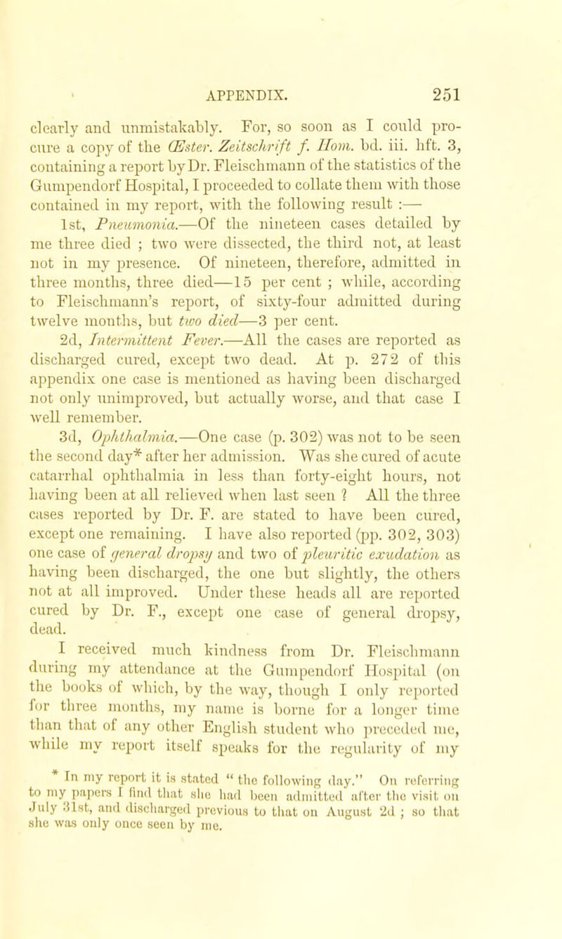 clearly and unmistal^ably. For, so soon as I could pro- cure a copy of the Q]]ster. Zeitschrift f. Horn. bd. iii. hft. 3, containing a report by Dr. Fleisclimann of the statistics of the Gumpendorf Hospital, I proceeded to collate them with those contained in my report, with the following result :— 1st, Pneumonia.—Of the nineteen cases detailed by me three died ; two were dissected, the third not, at least not in my 23resence. Of nineteen, therefore, admitted in three months, three died—15 per cent ; while, according to Fleischmann's report, of sixty-four admitted during twelve months, but two died—3 per cent. 2d, Intermittent Fever.—All the cases are reported as discharged cured, except two dead. At p. 272 of this appendix one case is mentioned as having been discharged not only unimproved, but actually worse, and that case I well remember. 3d, Ophthalmia.—One case (p. 302) was not to be seen the second day* after her admission. Was she cured of acute catarrhal ophthalmia in less than forty-eight hours, not having been at all relieved when last seen 1 All the three cases reported by Dr. F. are stated to have been cured, except one remaining. I have also reported (pp. 302, 303) one case of general dropsy and two of pileuritic exudation as having been discharged, the one but slightly, the others not at all improved. Under these heads all are reported cured by Dr. F., except one case of general di'opsy, dead. I received much kindness from Dr. Fleischmann during my attendance at the Garapendorf Hospital (on the books of which, by the M'ay, though I only reported for three months, my name is borne for a longer time than that of any other English student who ])reccded me, while my report itself speaks for the regularity of my * In my report it is stated  the following d.ay. On relcrrins to my papers I (ind that slio had been admilteil' after the visit on July :nst, and discharged previous to that on August 2d ; so that she was only once seen by me.