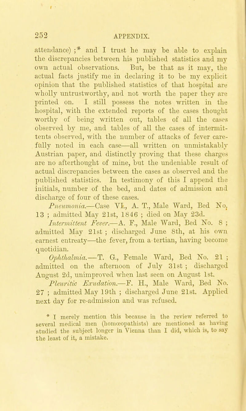 attendance) ;* and I trust he may be able to explain the discrepancies between his published statistics and niy own actual observations. But, be that as it may, the actual facts justify me in declaring it to be my explicit opinion that the published statistics of that hospital are wholly untrustworthy, and not worth the paper they are printed on. I still possess the notes written in the hospital, with the extended reports of the cases thought worthy of being Avritteu out, tables of all the cases observed by me, and tables of all the cases of interniit- tents observed, with the number of attacks of fever care- fully noted in each case—all written on unmistakably Aiistrian paper, and distinctly proving that these charges are no afterthought of mine, but the undeniable residt of actual discrepancies between the cases as observed and the published statistics. In testimony of this I append the initials, number of the bed, and dates of admission and discharge of four of these cases. Pneumonia.—Case VI'., A. T., Male Ward, Bed No. 13 ; admitted May 21st, 1846 ; died on May 23d. Intermittent Fever.—A. F., Male Ward, Bed No. 8 ; admitted May 21st ; discharged June Sth, at his own earnest entreaty—the fever, from a tertian, having become quotidian. Ophthalmia.—T. G., Female Ward, Bed No. 21 ; admitted on the afternoon of July 31st ; discharged August 2d, unimproved wlien last seen on August 1st. Pleuritic Exudation.—F. H., Male Ward, Bed No. 27 ; admitted May 19 th ; discharged June 21st. Applied next day for re-admission and was refused. * I merely mention tliis because in tlie review referred to several medical men (lioniffiopathists) are mentioned as having studied the subject longer in Vicuna than I did, which is, to say the least of it, a mistake.