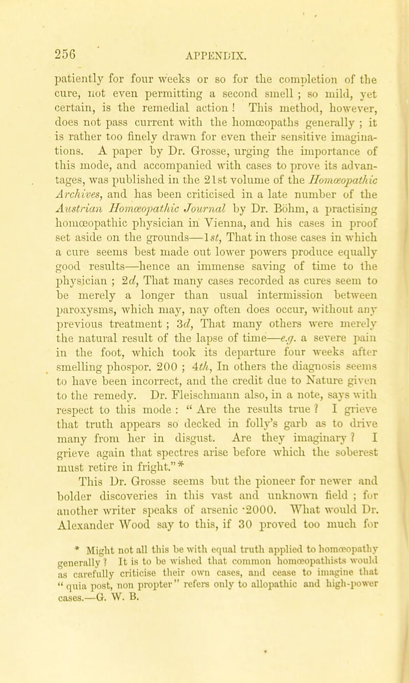 patiently for four weeks or so for tlie completion of the cure, liot even permitting a second smell ; so mild, yet certain, is the remedial action ! This method, however, does not pass current with the homoeopaths generally ; it is rather too finely drawn for even their sensitive imagina- tions. A paper by Dr. Grosse, urging the importance of this mode, and accompanied with cases to prove its advan- tages, was published in the 21st volume of the Ilomceopathic Archives, and has been criticised in a late number of the Austrian Homceopatkic Journal by Dr. Bohm, a practising homoeopathic physician in Vienna, and his cases in proof set aside on. the grounds—1st, That in tho.se cases in which a cure seems best made out lower powers produce equally good results—hence an immense saving of time to the physician ; 2d, That many cases recorded as cures seem to be merely a longer than usual intermission between paroxysms, which may, nay often does occur, without any previous treatment ; 2d, That many others were merely the natural result of the lapse of time—e.g. a severe pain in the foot, which took its departure four weeks after smelling phospor. 200 ; Atli, In others the diagnosis seems to have been incorrect, and the credit due to Nature given to tlie remedy. Dr. Fleischmann also, in a note, says with respect to this mode :  Are the results true ? I grieve that truth appears so decked in folly's garb as to drive many from her in disgust. Are they imaginary ? I grieve again that spectres arise before which the soberest must retire in fright.* This Dr. Grosse seems but the pioneer for newer and bolder discoveries in this vast and unknown field ; for another writer speaks of arsenic -2000. What woiild Dr. Alexander Wood say to this, if 30 proved too much for * Might not all tliis be with eeiual truth applied to liommopatliy generally ? It i-s to bo wished that commou honioeopathists would as carefully criticise their own cases, and cease to imagine tliat  quia post, non propter refers only to allopathic and high-power cases.—G. W. B.