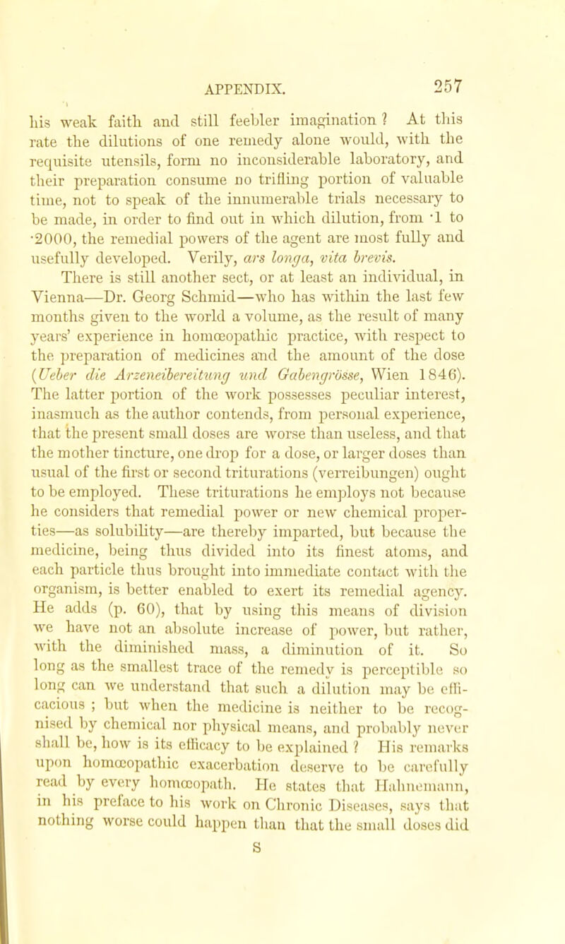 las weak faith and still feebler imagination 1 At this rate the dilutions of one remedy alone would, with the requisite utensils, form no inconsiderable laboratory, and their preparation consume no triflhig portion of valuable time, not to speak of the innumerable trials necessary to be made, in order to find out in which dilution, from -1 to •2000, the remedial powers of the agent are most fully and usefully developed. Verily, ars longa, vita hrevis. There is still another sect, or at least an individual, in Vienna—Dr. Georg Schmid—who has witliin the last few months given to the world a volume, as the result of many years' experience in homcEopathic practice, with respect to the preparation of medicines and the amount of the dose {Ueher die Arzeneibereitung iind Gahengrosse, Wien 1846). The latter portion of the work possesses peculiar interest, inasmuch as the author contends, from personal experience, that the present small doses are worse than useless, and that the mother tinctiire, one drop for a dose, or larger doses than usual of the first or second triturations (verreibungen) ought to be employed. These triturations he employs not because he considers that remedial power or new chemical proper- ties—as solubility—are thereby imparted, but because the medicine, being thus divided into its finest atoms, and each particle thus brought into immediate contact with tlie organism, is better enabled to exert its remedial agency. He adds (p. 60), that by using this means of division we have not an absolute increase of power, but rather, with the diminished mass, a diminution of it. So long as the smallest trace of the remedy is perceptible so long can we understand that such a dilution may be effi- cacious ; but when the medicine is neither to be recog- nised by chemical nor physical means, and probably never shall be, how is its ctHcacy to be explained ? His remarks upon homoeopathic exacerbation deserve to be carefully read by every homoeopath. Ho states that Hahnemann, in his preface to his work on Chronic Diseases, says tliat nothing worse could happen than that the small doses did S