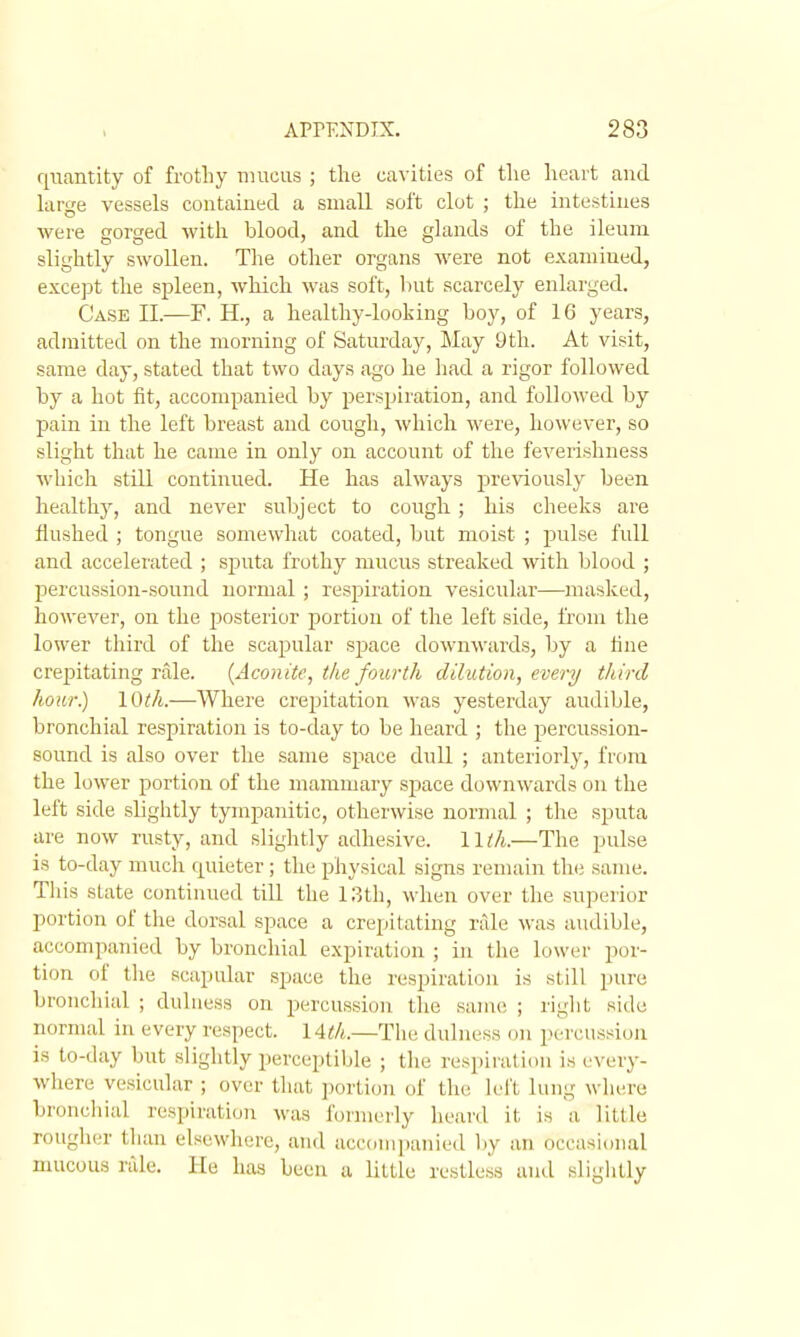 quantity of frotliy mucus ; the cavities of tlie heart and krge vessels contained a small soft clot ; the intestines were gorged with blood, and the glands of the ileum slightly swollen. The other organs were not examined, except the spleen, which was soft, hut scarcely enlarged. Case II.—F. H., a healthy-looking boy, of 16 years, admitted on the morning of Saturday, May 9th. At visit, same day, stated that two days ago he liad a rigor followed by a hot fit, accompanied by perspiration, and followed by pain in the left breast and cough, which M'ere, however, so slight that he came in only on account of the feverishness which still continued. He has always previously been healthy, and never subject to cough; his cheeks are Hushed ; tongue somewhat coated, bnt moist ; pulse full and accelerated ; sj)Uta frothy mucus streaked with blood ; percussion-sound normal; respii-ation vesicular—masked, however, on the posteiior portion of the left side, from the lower third of the scajDular sjoace downwards, by a line creijitatiug rale. {Aconite, the fourth dilution, every third hour.) \Oth.—Where crepitation was yesterday audible, bronchial respiration is to-day to be heard ; the percussion- sound is also over the same space dull ; anteriorly, from the lower portion of the mammary space downwards on the left side slightly tympanitic, otherwise normal ; the sputa are now rusty, and slightly adhesive, llth.—The pulse is to-day much quieter; the physical signs remain the same. Tliis state continued till the 13th, when over the superior portion of the dorsal space a crepitating rale was audible, accompanied by bronchial expiration ; in the lower por- tion of the scapular space the respiration is still pure bronchial ; duluess on percussion the same ; riglit side normal in every respect. 1 Ath.—The dulness on percussion is to-day but sliglitly perceptible ; the respiration is every- where vesicular ; over that portion of the left lung where bronchial respiration was fcjrnierly heard it is a little rough(;r than elsewhere, and accompanied Ijy an occasional nuicous rale. He has been a little restless and sliglitly