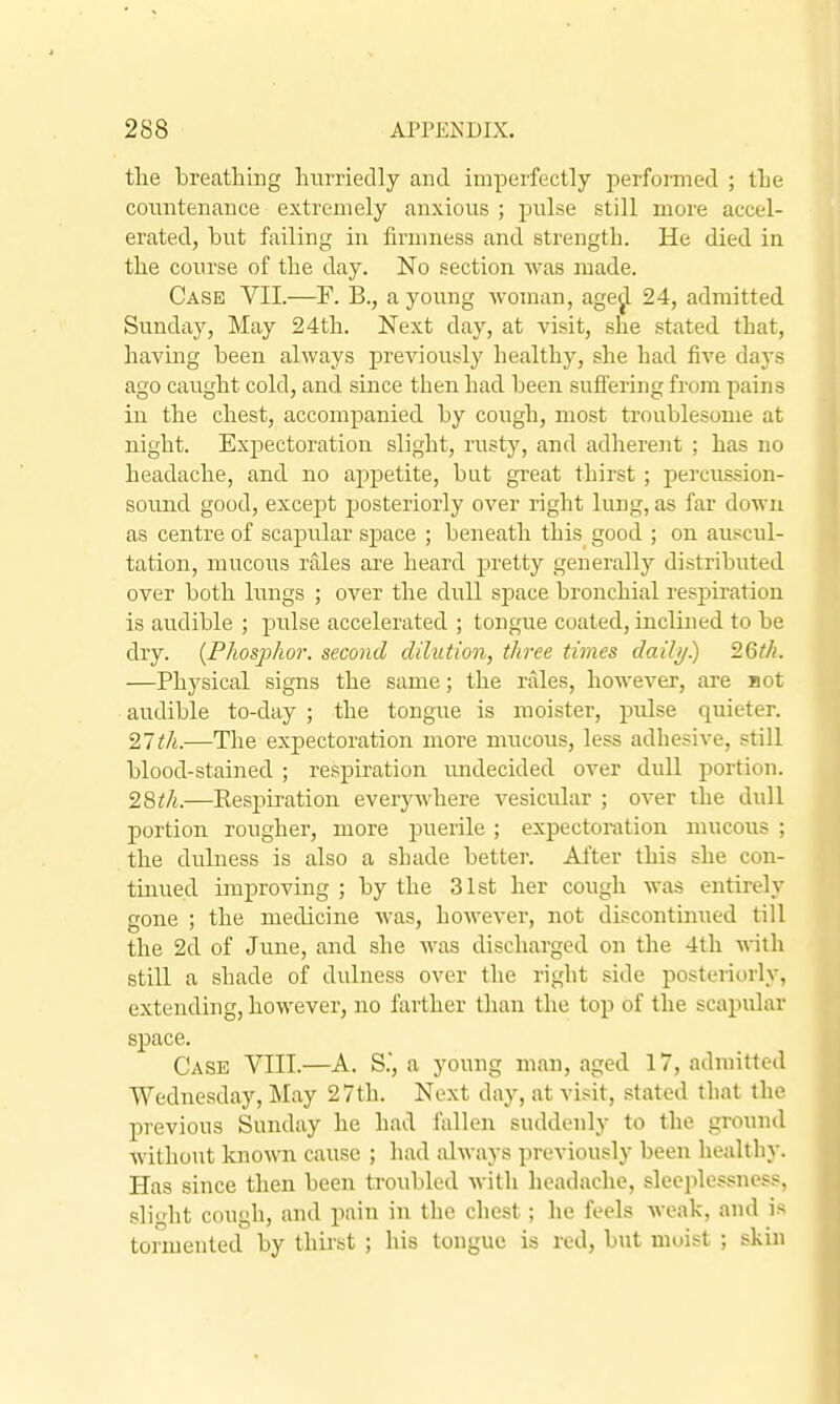 tlie breathing liurriedly and imperfectly performed ; tlie countenance extremely anxious ; pulse still more accel- erated, but failing in firnmess and strength. He died in the course of the day. No section was made. Case VII.—F. B., a young Avoman, age^ 24, admitted Sunda}', May 24th. Next day, at visit, she stated that, having been always previously healthy, she had five days ago caught cold, and since then had been suffering from pains in the chest, accompanied by cough, most troublesome at night. Expectoration slight, rusty, and adherent ; has no headache, and no appetite, but gi'eat thirst ; percussion- sound good, except posteriorly over right lung, as far down as centre of scapular space ; beneath this good ; on auscul- tation, mucous rales are heard pretty generally distributed over both lungs ; over the dull space bronchial respiration is audible ; pulse accelerated ; tongue coated, inclined to be dry. {Phosphor, second dilution, three times daili/) 26t/i. —Physical signs the same; the rales, however, are Hot audible to-day ; the tongue is raoister, pulse quieter. 27tk.—The expectoration more mucous, less adhesive, still blood-stained ; respiration undecided over dull portion. 28th.—Respiration everywhere vesicular ; over the dull portion rougher, more puerile ; expectoration mucous ; the dulness is also a shade better. After this she con- tinued improving ; by the 31st her cough was entirely gone ; the medicine was, however, not discontiniied till the 2d of June, and she was discharged on the 4th with still a shade of dulness over the right side posteriorly, extending, however, no farther than the top of the scapular space. Case VIII.—A. S, a young man, aged 17, admitted Wednesday, May 27th. Next day, at visit, stated that the previous Sunday he had fallen suddenly to the ground without known cause ; had always previously been healthy. Has since then been troubled Avith headache, sleeplessness, slight cough, and pain in the chest; he feels weak, and is tormented by thirst ; his tongue is red, but moist ; skin