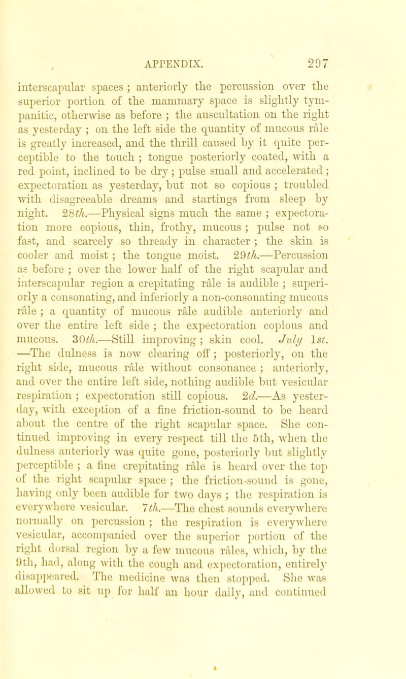 interscapular spaces ; anteriorly tlie percussion over the superior portion of the mammary space is slightly tym- panitic, otherwise as before ; the auscultation ou the right as yesterday ; on the left side the quantity of mucous rale is greatly increased, and the thrill caused by it quite per- ceptible to the touch ; tongue posteriorly coated, with a red point, inclined to be dry; pulse small and accelerated; expectoration as yesterday, but not so copious ; troubled ■\\ath disagreeable dreams and startings from sleep by night. 2b^A.—Physical signs much the same ; expectora- tion more copious, thin, frothy, mucoiTS ; pulse not so fast, and scarcely so thready in character ; the sldn is cooler and moist ; the tongue moist. 29i/t.—Percussion as before ; over the lower half of the right scapular and interscapular region a crepitating rale is audible ; superi- orly a consonating, and inferiorly a non-consonating mucous rale ; a quantity of mucous rale audible anteriorly and over the entire left side ; the expectoration copious and mucous. —Still improving ; skin cool. Juli/ \st. —The duliiess is now clearing off; posteriorly, on the right side, mucous rale without consonance ; anteriorly, and over the entu-e left side, nothing audible but vesicular respiration ; expectoration still copious. 2d.—As yester- day, with exception of a fine friction-sound to be heard aljout the centre of the right scapular .space. She con- tinued improving in every respect till the 5 th, when the dulness anteriorly was c[uite gone, posteriorly but slightly perceptible ; a fine crepitating rale is heard over the toj) of the right scapular space ; the friction-sound is gone, having only been audible for two days ; the respiration is everywhere vesicular. 1th.—The chest sounds everywhere normally on percussion ; the respiration is everywhere vesicular, accompanied over the superior portion of the right dorsal region by a few mucous rale-s, which, by the f)t]i, lia<l, along with the cough and expectoration, entirely disa])p('ared. The medicine was then sto]iped. She was allowed to sit up for half an hour daily, and continued «