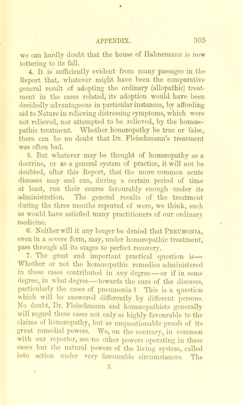 we can hardly doubt that the house of Hahnemann is now tottering to its fall. 4. It is sufiiciently evident from many passages in the Report that, whatever might have been the comparative general result of adopting the ordinaiy (allopathic) treat- ment in the cases related, its adoption woiJ-d have been decidedly advantageous in particular instances, by afl'ording aid to Nature in relieving distressing symptoms, which were not relieved, nor attempted to be relieved, by the homoeo- pathic treatment. Whether homoeopathy be true or false, there can be no doubt that Dr. Fleischmann's treatment was often bad. 5. But whatever may be thought of homcEopathy as a doctrine, or as a general system of practice, it will not V)e doubted, after this Eeport, that the more common acute diseases may and can, during a certain period of time at least, nm their course favourably enough under its administration. The general results of the treatment during the three months reported of were, we think, sucli as would have satisfied many practitioners of our ordinary medicine. 6. Neither wiU it any longer be denied that Pneumonia, even in a severe form, may, under homccopathic treatment, pass through all its stages to perfect recovery. 7. The great and important practical question is— Whether or not the homoeopathic remedies administered in these cases contributed in any degree—or if in some degree, in wliat degree—towards the cure of the diseases, particularly the cases of pneumonia ? This is a question which will be answered differently by different persons. No doubt. Dr. Fleischmann and liomccopathists generally will regard these cases not only as highly favourable to the claims of homoeopathy, but as unquestionable ])roofs of its great remedial powers. We, on the contrary, in conmion with our reporter, see no other powers operatiiig in these cases but the natural powers of the living .system, called into action under very favourable cu'ciunstances. The