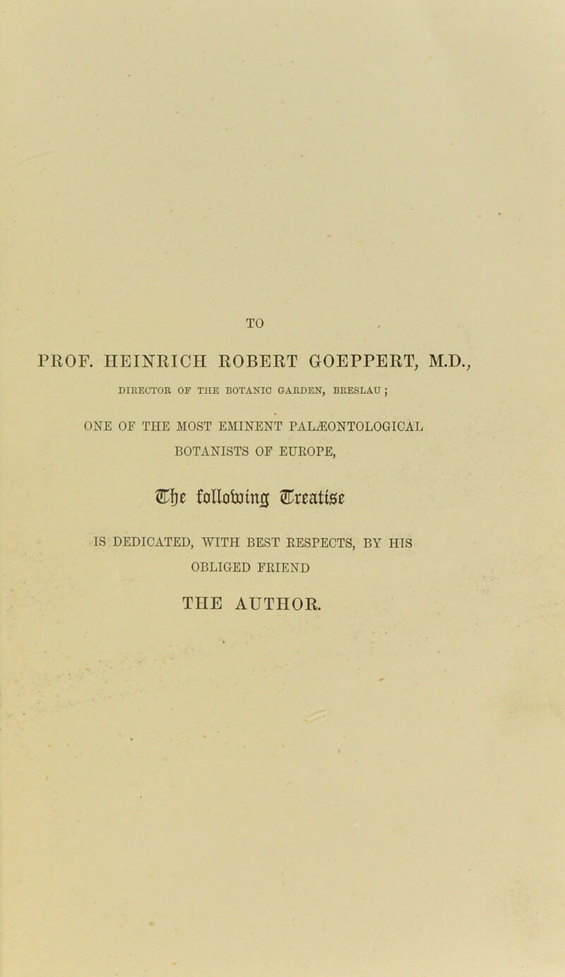 TO PROF. HEINRICH ROBERT GOEPPERT, M.D., DIRECTOR OF THE BOTANIC GARDEN, BRESLAU ; ONE OF THE MOST EMINENT PALAEONTOLOGICAL BOTANISTS OF EUROPE, Kfyt follobrimj Ereattse IS DEDICATED, WITH BEST RESPECTS, BY HIS OBLIGED FRIEND THE AUTHOR.