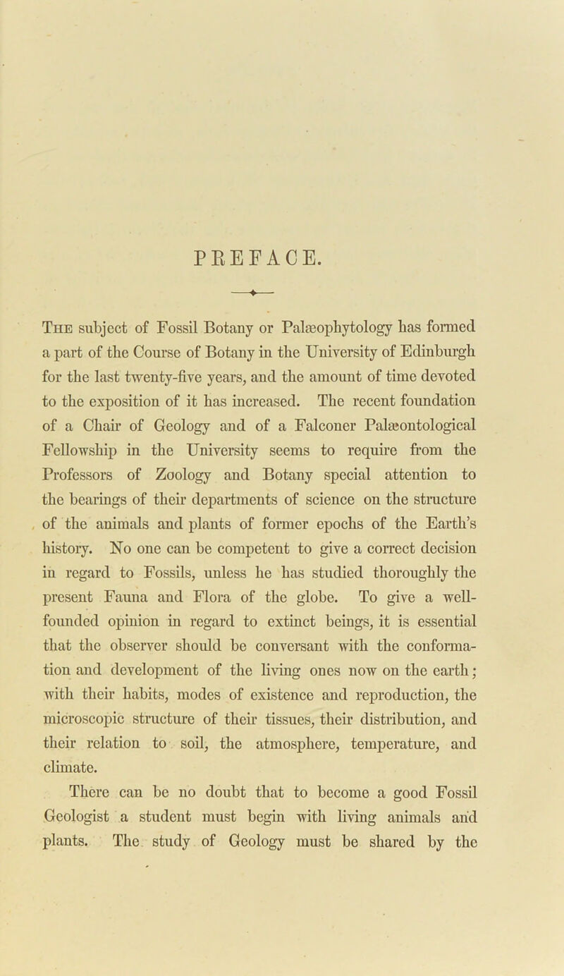 PREFACE. —♦— The subject of Fossil Botany or Pataopliytology Las formed a part of the Course of Botany in the University of Edinburgh for the last twenty-five years, and the amount of time devoted to the exposition of it has increased. The recent foundation of a Chair of Geology and of a Falconer Paleontological Fellowship in the University seems to require from the Professors of Zoology and Botany special attention to the bearings of their departments of science on the structure of the animals and plants of former epochs of the Earth’s history. No one can be competent to give a correct decision in regard to Fossils, unless he has studied thoroughly the present Fauna and Flora of the globe. To give a well- founded opinion in regard to extinct beings, it is essential that the observer should be conversant with the conforma- tion and development of the living ones now on the earth; with their habits, modes of existence and reproduction, the microscopic structure of their tissues, their distribution, and their relation to soil, the atmosphere, temperature, and climate. There can be no doubt that to become a good Fossil Geologist a student must begin with living animals arid plants. The study of Geology must be shared by the