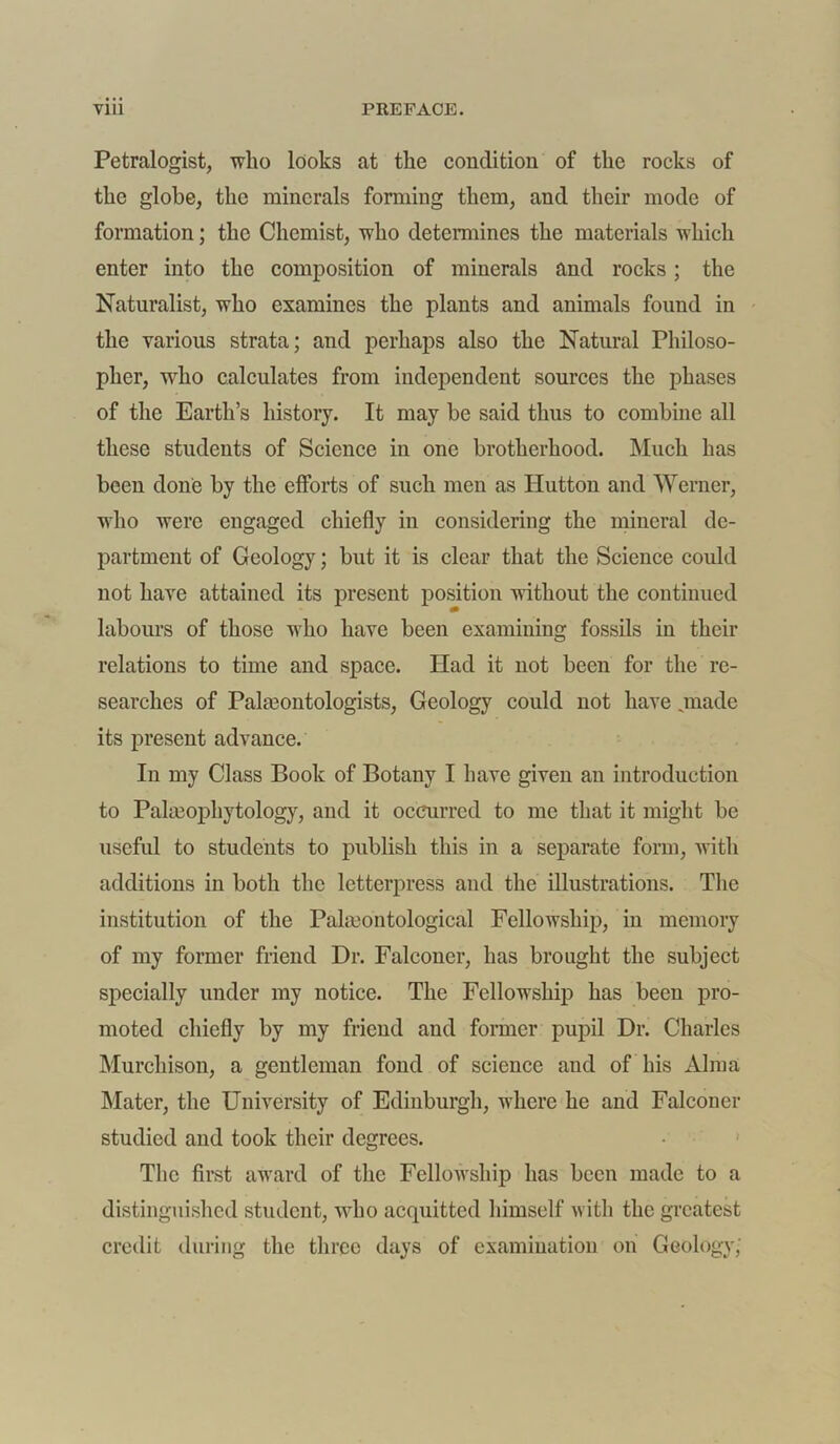 Petralogist, who looks at the condition of the rocks of the globe, the minerals forming them, and their mode of formation; the Chemist, who determines the materials which enter into the composition of minerals and rocks; the Naturalist, who examines the plants and animals found in the various strata; and perhaps also the Natural Philoso- pher, who calculates from independent sources the phases of the Earth’s history. It may be said thus to combine all these students of Science in one brotherhood. Much has been done by the efforts of such men as Hutton and Werner, who were engaged chiefly in considering the mineral de- partment of Geology; but it is clear that the Science could not have attained its present position without the continued labours of those who have been examining fossils in their relations to time and space. Had it not been for the re- searches of Paleontologists, Geology could not have .made its present advance. In my Class Book of Botany I have given an introduction to Palseophytology, and it occurred to me that it might be useful to students to publish this in a separate form, with additions in both the letterpress and the illustrations. The institution of the Paleontological Fellowship, in memory of my former friend Dr. Falconer, has brought the subject specially under my notice. The Fellowship has been pro- moted chiefly by my friend and former pupil Dr. Charles Murchison, a gentleman fond of science and of his Alma Mater, the University of Edinburgh, where he and Falconer studied and took their degrees. The first award of the Fellowship has been made to a distinguished student, who acquitted himself with the greatest credit during the three days of examination on Geology,'