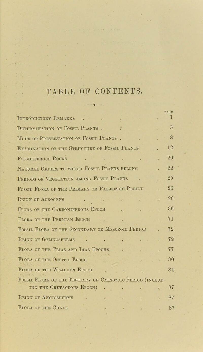 TABLE OF CONTENTS. ♦ PAGE Introductory Remarks . . . . 1 Determination of Fossil Plants .... 3 Mode of Preservation of Fossil Plants . . .8 Examination of the Structure of Fossil Plants . 12 Fossiliferous Rocks . . . • .20 Natural Orders to which Fossil Plants belong . 22 Periods of Vegetation among Fossil Plants . . 25 Fossil Flora of the Primary or Palaeozoic Period . 26 Reign of Acrogens . . . . .26 Flora of the Carboniferous Epoch . . .36 Flora of the Permian Epoch . . . .71 Fossil Flora of the Secondary or Mesozoic Period . 72 Reign of Gymnosperms . . . . .72 Flora of the Trias and Lias Epochs . . .77 Flora of the Oolitic Epoch . . . .80 Flora of the Wealden Epoch . . . .81 Fossil Flora of the Tertiary or Cainozoic Period (includ- ing the Cretaceous Epoch) . . . .87 Reign of Angiosperms . . . . .87 Flora of the Chalk . . . . .87