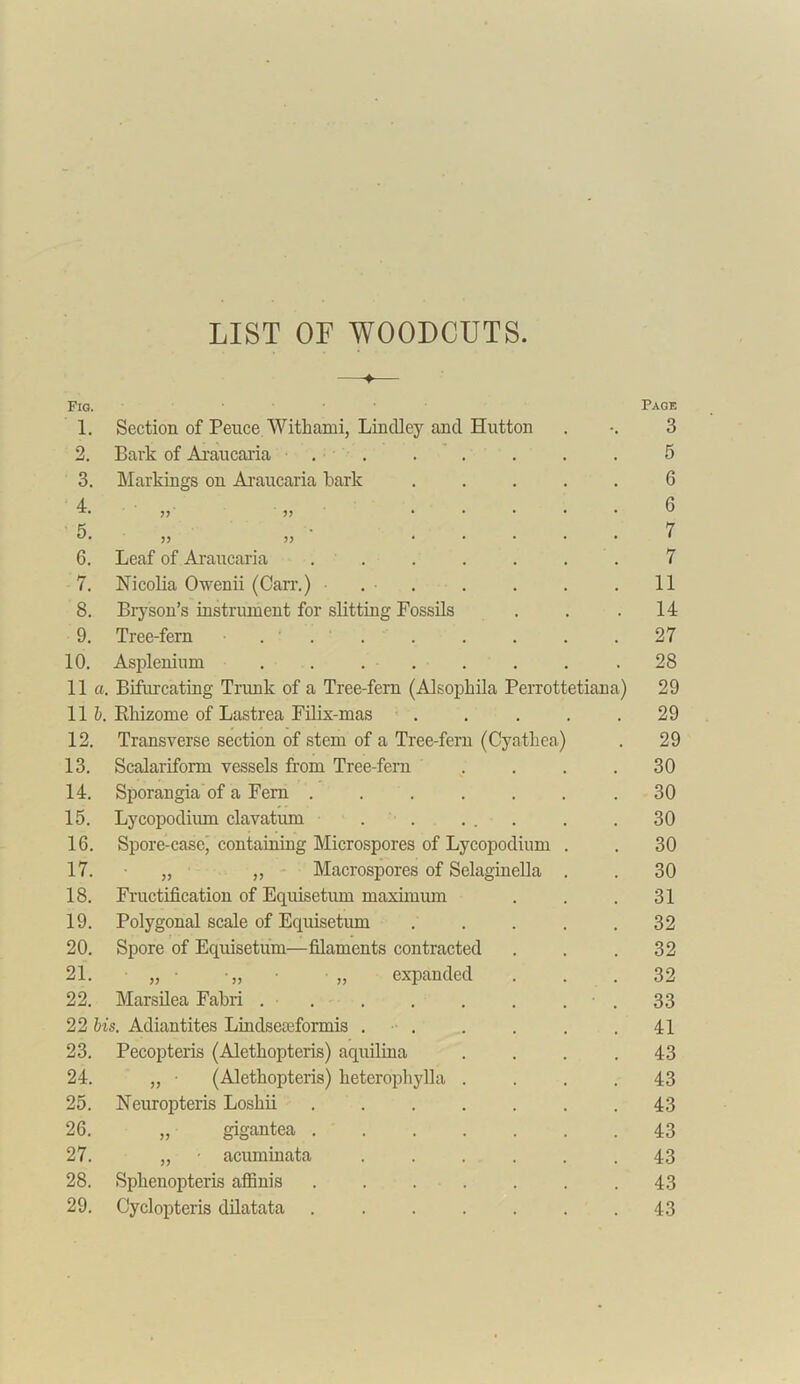 LIST OF WOODCUTS. > Fig. 1. Section of Pence Withami, Lindley and Hutton 2. Bark of Araucaria ....... 3. Markings on Araucaria bark ..... 4. „ „ ..... 5. „ ,, ..... 6. Leaf of Araucaria ....... 7. Nicolia Owenii (Can1.) • 8. Bryson’s instrument for slitting Fossils 9. Tree-fern ... 10. Asplenium ........ 11 a. Bifurcating Trunk of a Tree-fern (Alsopkila Perrottetiana) 11 b. Rhizome of Lastrea Filix-mas ..... 12. Transverse section of stem of a Tree-fern (Cyathea) 13. Scalariform vessels from Tree-fern .... 14. Sporangia of a Fern ....... 15. Lycopodium clavatum . . ... 16. Spore-case, containing Microspores of Lycopodium . 17. „ „ Macrospores of Selaginella . 18. Fructification of Equisetum maximum 19. Polygonal scale of Equisetum ..... 20. Spore of Equisetum—filaments contracted 21. „ • •„ „ expanded 22. Marsilea Fabri . . . . . . ■ . 22 bis. Adiantites Lindseseformis . . 23. Pecopteris (Alethopteris) aquilina .... 24. „ • (Alethopteris) heterophylla .... 25. Neuropteris Loshii ....... 26. „ gigantea ....... 27. „ - acuminata ...... 28. Sphenopteris affinis ....... 29. Cyclopteris dilatata ....... Page 3 5 6 6 7 7 11 14 27 28 29 29 29 30 30 30 30 30 31 32 32 32 33 41 43 43 43 43 43 43 43