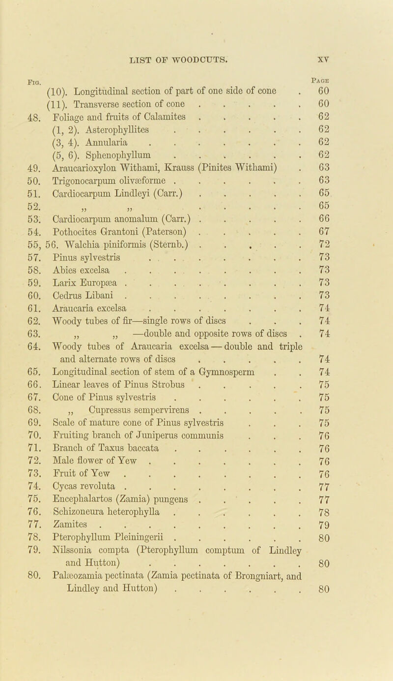 Fio. Page (10). Longitudinal section of part of one side of cone 60 (11). Transverse section of cone .... 60 48. Foliage and fruits of Calamites .... 62 (1, 2). Asterophyllites ..... 62 (3, 4). Annularia ...... 62 (5, 6). Sphenopliyllum ..... 62 49. Araucarioxylon Withami, Krauss (Pinites Withami) 63 50. Trigonocarpum olroeforme ..... 63 51. Cardiocarpum Lindleyi (Carr.) .... 65 52. >> ?> .... 65 53. Cardiocarpum anomalum (Carr.) .... 66 54. Pothocites Grantoni (Paterson) .... 67 55, 56. Walchia piniformis (Sternb.) .... 72 57. Pinus sylvestris ...... 73 58. Abies excelsa ....... 73 59. Larix Europtea ....... 73 00. Cedrus Libani ....... 73 61. Araucaria excelsa ...... 74 62. Woody tubes of fir—single rows of discs 74 63. „ „ —double and opposite rows of discs 74 64. Woody tubes of Araucaria excelsa — double and triple and alternate rows of discs .... 74 65. Longitudinal section of stem of a Gymnosperm 74 66. Linear leaves of Pinus Strobus .... 75 67. Cone of Pinus sylvestris ..... 75 68. „ Cupressus sempervirens .... 75 69. Scale of mature cone of Pinus sylvestris 75 70. Fruiting branch of Jimiperus communis 76 71. Branch of Taxus baccata ..... 76 72. Male flower of Yew . 76 73. Fruit of Yew ....... 76 74. Cycas revoluta ....... 77 75. Enceplialartos (Zamia) pungens .... 77 76. Schizoneura heterophylla ..... 78 77. Zamites ........ 79 78. Pterophyllum Pleiningerii ..... 80 79. Nilssonia compta (Pterophyllum comptum of Lindley and Hutton) ...... 80 80. Palaeozamia pectinata (Zamia pectinata of Brongniart, and Lindley and Hutton) ..... 80