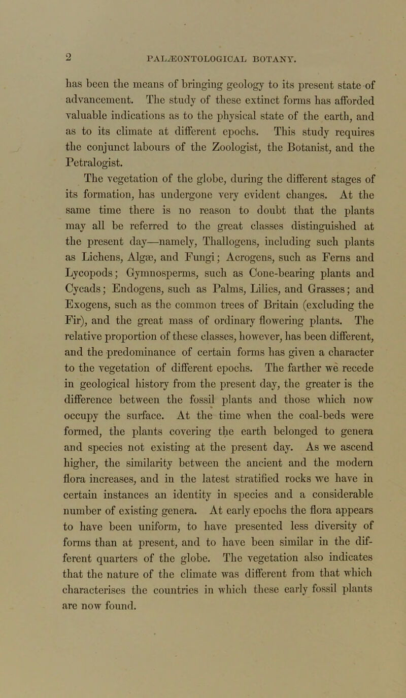 lias been the means of bringing geology to its present state of advancement. The study of these extinct forms has afforded valuable indications as to the physical state of the earth, and as to its climate at different epochs. This study requires the conjunct labours of the Zoologist, the Botanist, and the Petralogist. The vegetation of the globe, during the different stages of its formation, has undergone very evident changes. At the same time there is no reason to doubt that the plants may all be referred to the great classes distinguished at the present day—namely, Thallogens, including such plants as Lichens, Algae, and Fungi; Acrogens, such as Ferns and Lycopods; Gymuosperms, such as Cone-bearing plants and Cycads; Endogens, such as Palms, Lilies, and Grasses; and Exogeus, such as the common trees of Britain (excluding the Fir), and the great mass of ordinary flowering plants. The relative proportion of these classes, however, has been different, and the predominance of certain forms has given a character to the vegetation of different epochs. The farther we recede in geological history from the present day, the greater is the difference between the fossil plants and those which now occupy the surface. At the time when the coal-beds were formed, the plants covering the earth belonged to genera and species not existing at the present day. As we ascend higher, the similarity between the ancient and the modem flora increases, and in the latest stratified rocks we have in certain instances an identity in species and a considerable number of existing genera. At early epochs the flora appears to have been uniform, to have presented less diversity of forms than at present, and to have been similar in the dif- ferent quarters of the globe. The vegetation also indicates that the nature of the climate was different from that which characterises the countries in which these early fossil plants are now found.