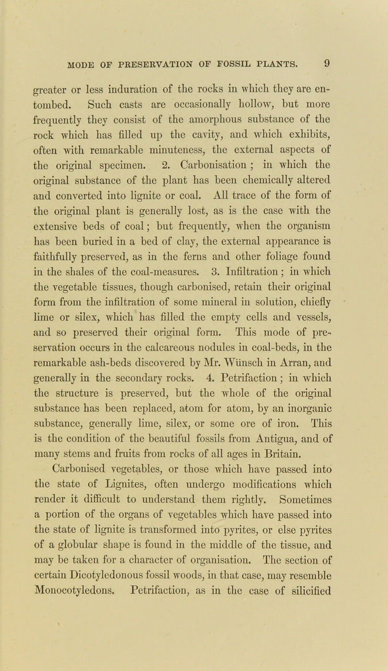 greater or less induration of the rocks in which they are en- tombed. Such casts are occasionally hollow, hut more frequently they consist of the amorphous substance of the rock which has filled up the cavity, and which exhibits, often with remarkable minuteness, the external aspects of the original specimen. 2. Carbonisation ; in which the original substance of the plant has been chemically altered and converted into lignite or coal. All trace of the form of the original plant is generally lost, as is the case with the extensive beds of coal; but frequently, when the organism has been buried in a bed of clay, the external appearance is faithfully preserved, as in the ferns and other foliage found in the shales of the coal-measures. 3. Infiltration ; in which the vegetable tissues, though carbonised, retain their original form from the infiltration of some mineral in solution, chiefly lime or silex, wdiich has filled the empty cells and vessels, and so preserved their original form. This mode of pre- servation occurs in the calcareous nodules in coal-beds, in the remarkable ash-beds discovered by Mr. Wiinsch in Arran, and generally in the secondary rocks. 4. Petrifaction ; in which the structure is preserved, but the whole of the original substance has been replaced, atom for atom, by an inorganic substance, generally lime, silex, or some ore of iron. This is the condition of the beautiful fossils from Antigua, and of many stems and fruits from rocks of all ages in Britain. Carbonised vegetables, or those which have passed into the state of Lignites, often undergo modifications which render it difficult to understand them rightly. Sometimes a portion of the organs of vegetables which have passed into the state of lignite is transformed into pyrites, or else pyrites of a globular shape is found in the middle of the tissue, and may be taken for a character of organisation. The section of certain Dicotyledonous fossil woods, in that case, may resemble Monocotyledons. Petrifaction, as in the case of silicified