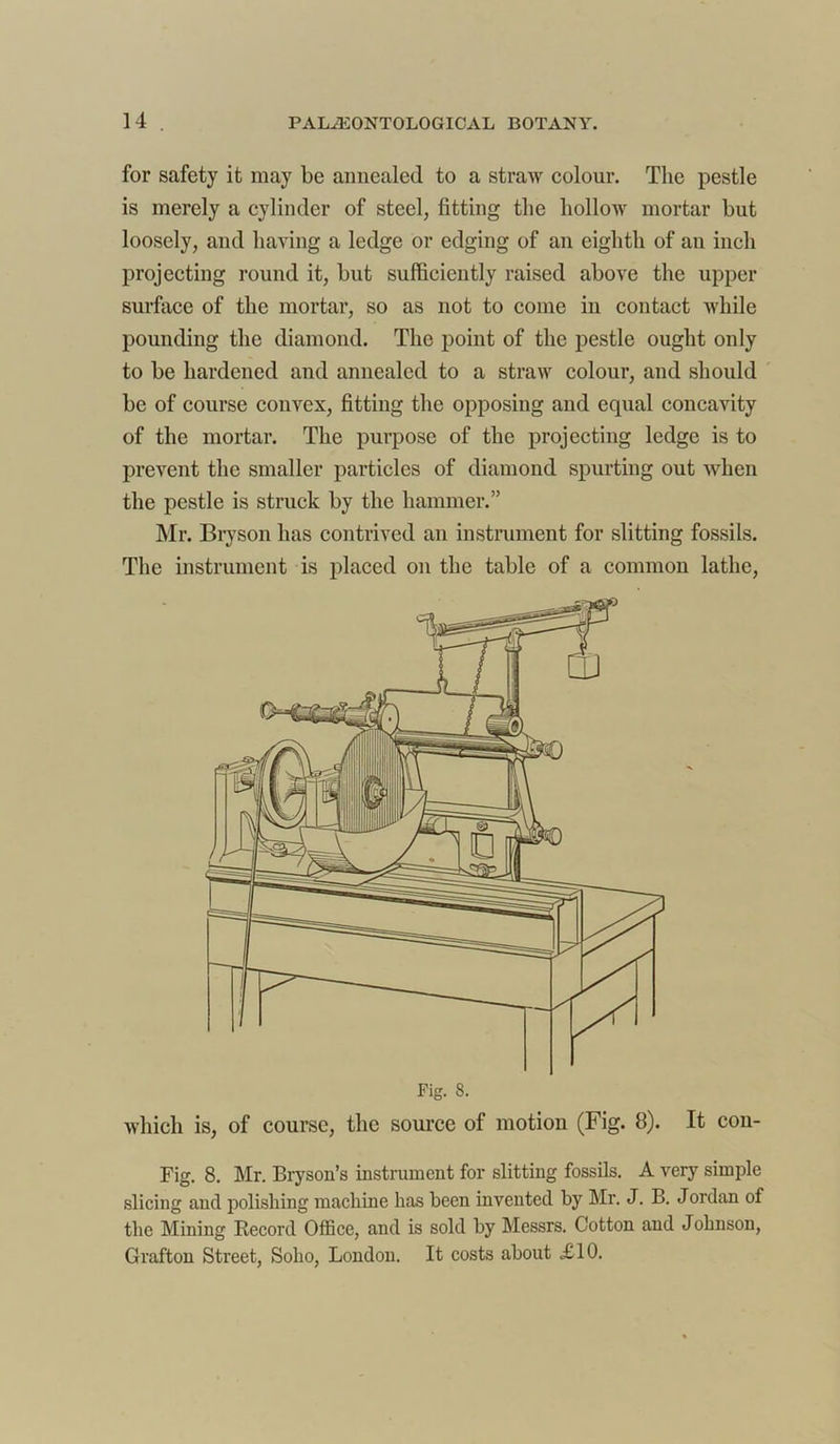 for safety it may be annealed to a straw colour. The pestle is merely a cylinder of steel, fitting the hollow mortar but loosely, and having a ledge or edging of an eighth of an inch projecting round it, but sufficiently raised above the upper surface of the mortar, so as not to come in contact while pounding the diamond. The point of the pestle ought only to be hardened and annealed to a straw colour, and should be of course convex, fitting the opposing and equal concavity of the mortar. The purpose of the projecting ledge is to prevent the smaller particles of diamond spurting out when the pestle is struck by the hammer.” Mr. Bryson has contrived an instrument for slitting fossils. The instrument is placed on the table of a common lathe, which is, of course, the source of motion (Fig. 8). It con- Fig. 8. Mr. Bryson’s instrument for slitting fossils. A very simple slicing and polishing machine has been invented by Mr. J. B. Jordan of the Mining Record Office, and is sold by Messrs. Cotton and Johnson, Grafton Street, Soho, London. It costs about £10.