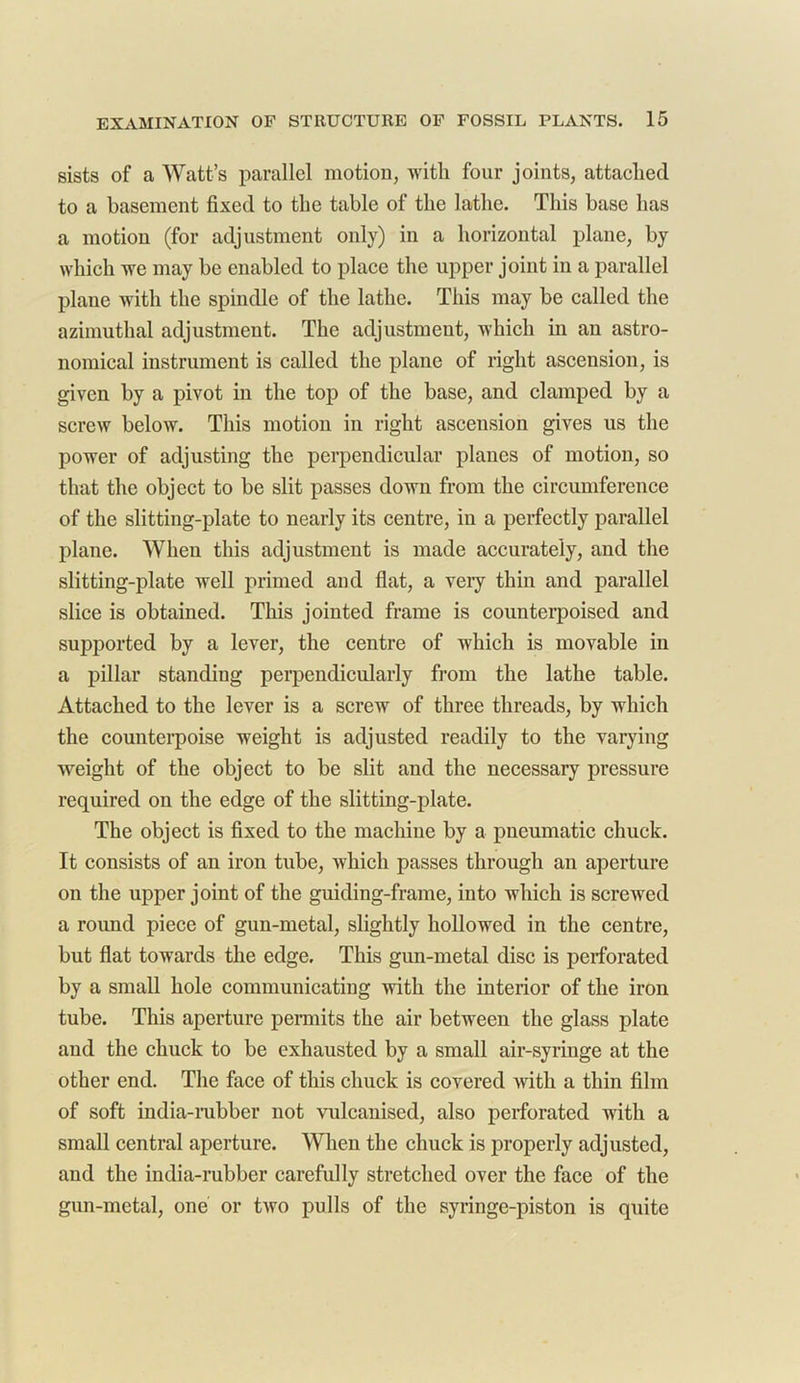 sists of a Watt’s parallel motion, with four joints, attached to a basement fixed to the table of the lathe. This base has a motion (for adjustment only) in a horizontal plane, by which we may be enabled to place the upper joint in a parallel plane with the spindle of the lathe. This may be called the azimuthal adjustment. The adjustment, which in an astro- nomical instrument is called the plane of right ascension, is given by a pivot in the top of the base, and clamped by a screw below. This motion in right ascension gives us the power of adjusting the perpendicular planes of motion, so that the object to be slit passes down from the circumference of the slitting-plate to nearly its centre, in a perfectly parallel plane. When this adjustment is made accurately, and the slitting-plate well primed and flat, a very thin and parallel slice is obtained. This jointed frame is counterpoised and supported by a lever, the centre of which is movable in a pillar standing perpendicularly from the lathe table. Attached to the lever is a screw of three threads, by which the counterpoise weight is adjusted readily to the varying weight of the object to be slit and the necessary pressure required on the edge of the slitting-plate. The object is fixed to the machine by a pneumatic chuck. It consists of an iron tube, which passes through an aperture on the upper joint of the guiding-frame, into which is screwed a round piece of gun-metal, slightly hollowed in the centre, but flat towards the edge. This gun-metal disc is perforated by a small hole communicating with the interior of the iron tube. This aperture permits the air between the glass plate and the chuck to be exhausted by a small air-syringe at the other end. The face of this chuck is covered with a thin film of soft india-rubber not vulcanised, also perforated with a small central aperture. When the chuck is properly adjusted, and the india-rubber carefully stretched over the face of the gun-metal, one or two pulls of the syringe-piston is quite