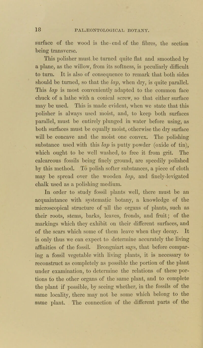 surface of the wood is the • end of the fibres, the section being transverse. This polisher must be turned quite fiat and smoothed by a plane, as the willow, from its softness, is peculiarly difficult to turn. It is also of consequence to remark that both sides should be turned, so that the lap, when dry, is quite parallel. This lap is most conveniently adapted to the common face chuck of a lathe with a conical screw, so that either surface may be used. This is made evident, when we state that this polisher is always used moist, and, to keep both surfaces parallel, must be entirely plunged in water before using, as both surfaces must be equally moist, otherwise the dry surface will be concave and the moist one convex. The polishing substance used with this lap is putty powder (oxide of tin), which ought to be well washed, to free it from grit. The calcareous fossils being finely ground, are speedily polished by this method. To polish softer substances, a piece of cloth may be spread over the wooden lap, and finely-levigated chalk used as a polishing medium. In order to study fossil plants well, there must be an acquaintance with systematic botany, a knowledge of the microscopical structure of Till the organs of plants, such as their roots, stems, barks, leaves, fronds, and fruit; of the markings which they exhibit on their different surfaces, and of the scars which some of them leave when they decay. It is only thus we can expect to determine accurately the living affinities of the fossil. Brongniart says, that before compar- ing a fossil vegetable with living plants, it is necessaiy to reconstruct as completely as possible the portion of the plant under examination, to determine the relations of these por- tions to the other organs of the same plant, aud to complete the plant if possible, by seeing whether, in the fossils of the same locality, there may not be some which belong to the same plant. The connection of the different parts of the