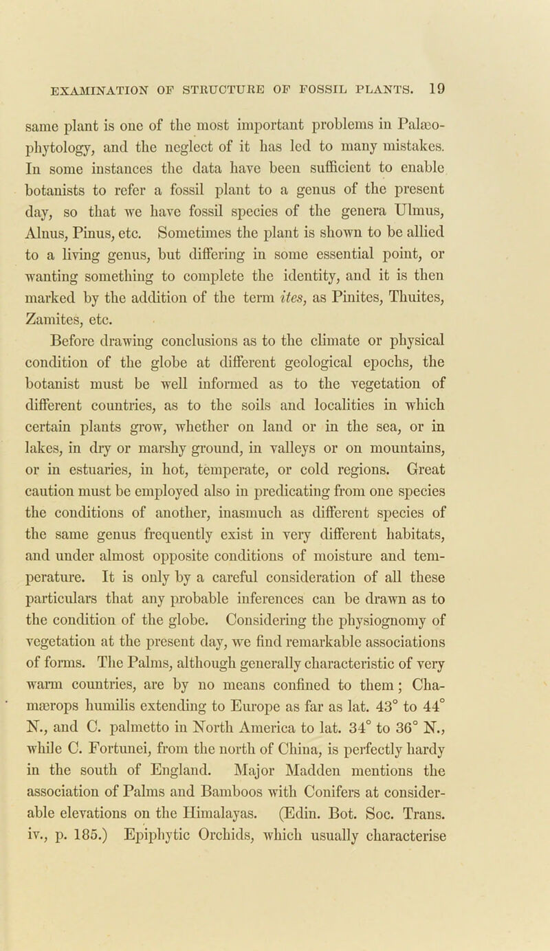 same plant is one of the most important problems in Pal mo- phytology, and the neglect of it has led to many mistakes. In some instances the data have been sufficient to enable botanists to refer a fossil plant to a genus of the present day, so that we have fossil species of the genera Ulmus, Alnus, Pinus, etc. Sometimes the plant is shown to be allied to a living genus, but differing in some essential point, or wanting something to complete the identity, and it is then marked by the addition of the term ites, as Pinites, Thuites, Zamites, etc. Before drawing conclusions as to the climate or physical condition of the globe at different geological epochs, the botanist must be well informed as to the vegetation of different countries, as to the soils and localities in which certain plants grow, whether on land or in the sea, or in lakes, in dry or marshy ground, in valleys or on mountains, or in estuaries, in hot, temperate, or cold regions. Great caution must be employed also in predicating from one species the conditions of another, inasmuch as different species of the same genus frequently exist in very different habitats, and under almost opposite conditions of moisture and tem- perature. It is only by a careful consideration of all these particulars that any probable inferences can be drawn as to the condition of the globe. Considering the physiognomy of vegetation at the present day, we find remarkable associations of forms. The Palms, although generally characteristic of very warm countries, are by no means confined to them; Cha- rmerops humilis extending to Europe as far as lat. 43° to 44° N., and C. palmetto in North America to lat. 34° to 36° N., while C. Fortunei, from the north of China, is perfectly hardy in the south of England. Major Madden mentions the association of Palms and Bamboos with Conifers at consider- able elevations on the Himalayas. (Edin. Bot. Soc. Trans, iv., p. 185.) Epiphytic Orchids, which usually characterise