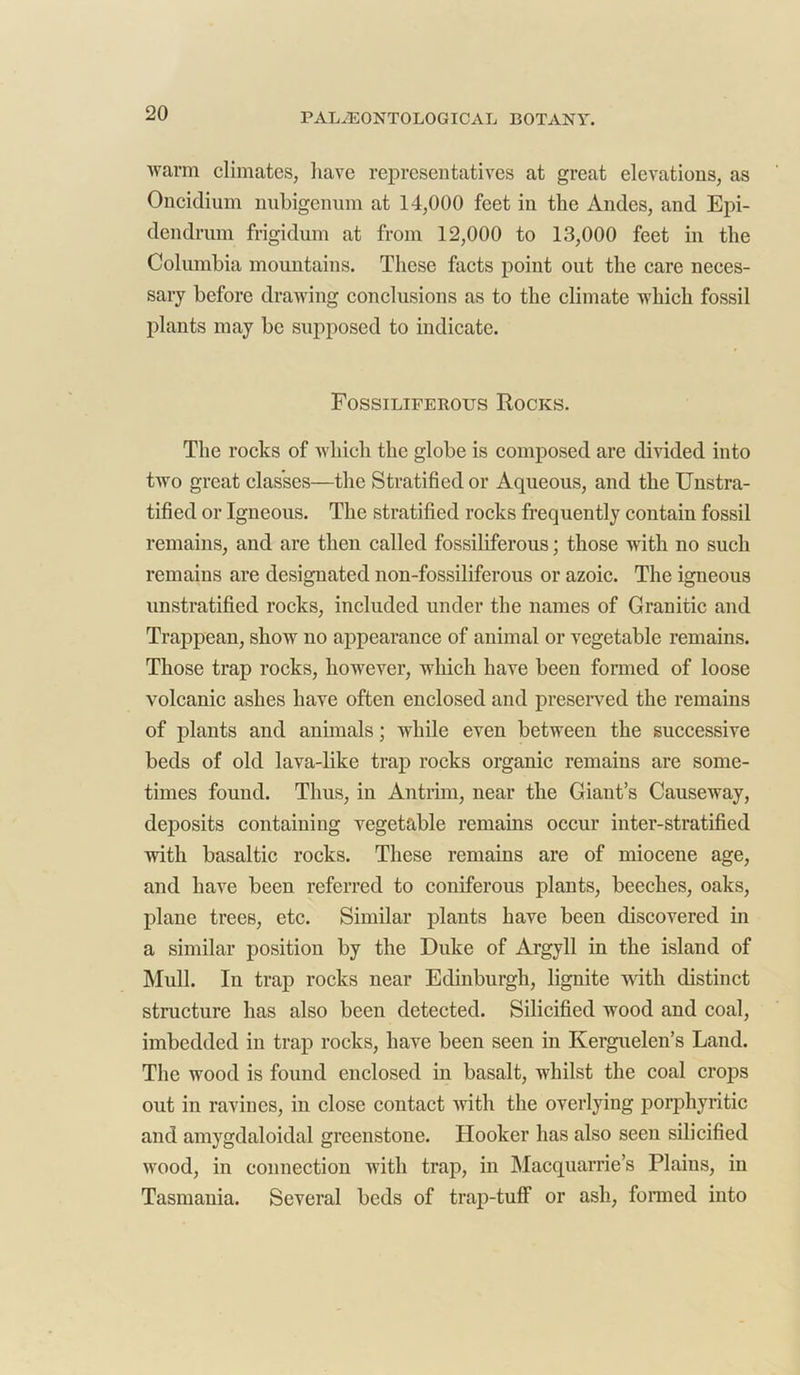 warm climates, have representatives at great elevations, as Oncidium nubigenum at 14,000 feet in the Andes, and Epi- dendrum frigidum at from 12,000 to 13,000 feet in the Columbia mountains. These facts point out the care neces- sary before drawing conclusions as to the climate which fossil plants may be supposed to indicate. Fossiliferous Rocks. The rocks of which the globe is composed are divided into two great classes—the Stratified or Aqueous, and the Unstra- tified or Igneous. The stratified rocks frequently contain fossil remains, and are then called fossiliferous; those with no such remains are designated non-fossiliferous or azoic. The igneous unstratified rocks, included under the names of Granitic and Trappean, show no appearance of animal or vegetable remains. Those trap rocks, however, which have been formed of loose volcanic ashes have often enclosed and preserved the remains of plants and animals; while even between the successive beds of old lava-like trap rocks organic remains are some- times found. Thus, in Antrim, near the Giant’s Causeway, deposits containing vegetable remains occur inter-stratified with basaltic rocks. These remains are of miocene age, and have been referred to coniferous plants, beeches, oaks, plane trees, etc. Similar plants have been discovered in a similar position by the Duke of Argyll in the island of Mull. In trap rocks near Edinburgh, lignite with distinct structure has also been detected. Silicified wood and coal, imbedded in trap rocks, have been seen in Kerguelen’s Land. The wood is found enclosed in basalt, whilst the coal crops out in ravines, in close contact with the overlying porphyritic and amygdaloidal greenstone. Hooker has also seen silicified wood, in connection with trap, in Macquarrie’s Plains, in Tasmania. Several beds of trap-tuff or ash, formed into