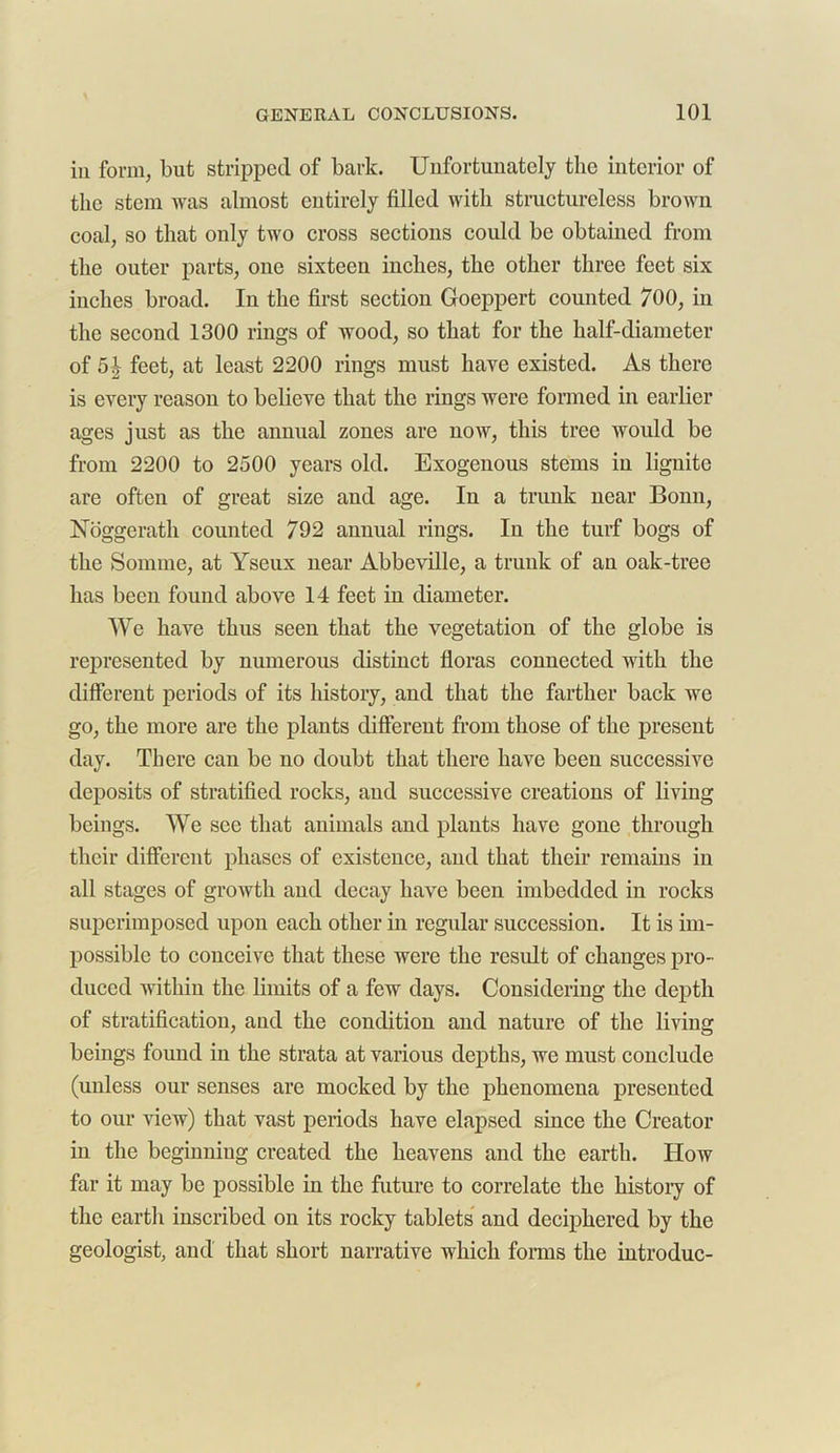 in form, but stripped of bark. Unfortunately the interior of the stem was almost entirely filled with structureless brown coal, so that only two cross sections could be obtained from the outer parts, one sixteeii inches, the other three feet six inches broad. In the first section Goeppert counted 700, in the second 1300 rings of wood, so that for the half-diameter of 5| feet, at least 2200 rings must have existed. As there is every reason to believe that the rings were formed in earlier ages just as the annual zones are now, this tree would be from 2200 to 2500 years old. Exogenous stems in lignite are often of great size and age. In a trunk near Bonn, Noggerath counted 792 annual rings. In the turf bogs of the Somme, at Yseux near Abbeville, a trunk of an oak-tree has been found above 14 feet in diameter. We have thus seen that the vegetation of the globe is represented by numerous distinct floras connected with the different periods of its history, and that the farther back we go, the more are the plants different from those of the present day. There can be no doubt that there have been successive deposits of stratified rocks, and successive creations of living beings. We see that animals and plants have gone through their different phases of existence, and that their remains in all stages of growth and decay have been imbedded in rocks superimposed upon each other in regular succession. It is im- possible to conceive that these were the result of changes pro- duced within the limits of a few days. Considering the depth of stratification, and the condition and nature of the living beings found in the strata at various depths, we must conclude (unless our senses are mocked by the phenomena presented to our view) that vast periods have elapsed since the Creator in the beginning created the heavens and the earth. How far it may be possible in the future to correlate the history of the earth inscribed on its rocky tablets and deciphered by the geologist, and that short narrative which forms the introduc-