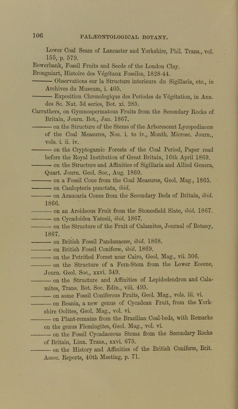 Lower Coal Seam of Lancaster and Yorkshire, Phil. Trans., vol. 155, p. 579. Bowerbank, Fossil Fruits and Seeds of the London Clay. Brongniart, Histoire des Vdgdtaux Fossiles, 1828-44. * Observations sur la Structure interieure du Sigillaria, etc., in Archives du Museum, i. 405. Exposition Chronologique des Periodes de Vdgdtation, in Ann. des Sc. Nat. 3d series, Bot. xi. 285. Carruthers, on Gymnospermatous Fruits from the Secondary Rocks of Britain, Journ. Bot., Jan. 1867. on the Structure of the Stems of the Arborescent Lycopodiaceae of the Coal Measures, Nos. i. to iv., Month. Microsc. Journ., vols. i. ii. iv. on the Cryptogamic Forests of the Coal Period, Paper read before the Royal Institution of Great Britain, 16th April 1869. on the Structure and Affinities of Sigillaria and Allied Genera, Quart. Journ. Geol. Soc., Aug. 1869. on a Fossil Cone from the Coal Measures, Geol. Mag., 1865. on Caulopteris pimctata, ibid. on Araucaria Cones from the Secondary Beds of Britain, ibid. 1866. on an Aroideous Fruit from the Stonesfield Slate, ibid. 1867. on Cycadoidea Yatesii, ibid. 1867. on the Structure of the Fruit of Calamites, Journal of Botany, 1867. on British Fossil Pandanacese, ibid. 1868. on British Fossil Coniferse, ibid. 1869. on the Petrified Forest near Cairo, Geol. Mag., vii. 306. on the Structure of a Fern-Stem from the Lower Eocene, Journ. Geol. Soc., xxvi. 349. on the Structure and Affinities of Lepidodendron and Cala- mites, Trans. Bot. Soc. Edin., viii. 495. on some Fossil Coniferous Fruits, Geol. Mag., vols. iii. vi. on Beania, a new genus of Cycadean Fruit, from the York- shire Oolites, Geol. Mag., vol. vi. on Plant-remains from the Brazilian Coal-beds, with Remarks on the genus Flemingites, Geol. Mag., vol. vi. on the Fossil Cycadaceous Stems from the Secondary Rocks of Britain, Linn. Trans., xxvi. 675. on the History and Affinities of the British Coniferse, Brit. Assoc. Reports, 40th Meeting, p. 71.