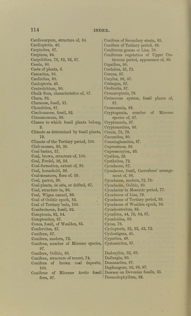 Cardiocarpum, structure of, 64. Cardiopteris, 40. Carpinites, 87. Carpinus, 94. Carpolitlies, 78, 83, 92, 97. Cassia, 90. Casts of plants, 8. Casuarina, 90. Caulinites, 90. Caulopteris, 43. Centrolobium, 90. Chalk flora, characteristics of, 87. Char a, 92.. Characeae, fossil, 91. Chondrites, 87. Cinchonaceae, fossil, 92. Cinnamomum, 96. Classes to which fossil plants belong, 2. Climate as determined by fossil plants, 19. Climate of the Tertiary period, 100. Club-mosses, 26, 30. Coal-basins, 37. Coal, brown, structure of, 100. Coal, Fordel, 36, 56. Coal-formation, extent of, 38. Coal, household, 36. Coal-measures, flora of, 39. Coal, parrot, 36. Coal-plants, in situ, or drifted, 67. Coal, structure in, 36. Coal, Wigan cannel, 36. Coal of Oolitic epoch, 82. Coal of Tertiary beds, 100. Combretacece, fossil, 92. Comptonia, 92, 94. Comptonites, 87. Cones, fossil, of Wealden, 85. Confervites, 87. Coniferse, 87. Coniferse, modern, 72. Coniferse, number of Miocene species, 97. Coniferse, Oolitic, 80. Coniferse, structure of recent, 74. Coniferse of brown coal deposits, 100. Coniferae of Miocene Arctic fossil flora, 97. Coniferse of Secondary strata, 85. Coniferse of Tertiary period, 89. Coniferous genera ol Lias, 79. Coniferous vegetation of Upper Cre- taceous period, appearance of, 89. Copaifera, 90. Cordaites, 35, 72. Cornus, 97. Corylus, 96, 97. Cratsegus, 97. Credneria, 87. Crematopteris, 79. Cretaceous system, fossil plants of, 87. Crossozamia, 86. Cryptogamia, number of Miocene species of, 97. Cryptomeria, 87. Cryptomerites, 86. Ctenis, 78, 79. Cucumites, 90. Cunninghamites, 87. Cupressinese, 89. Cupressoxylon, 93. Cyathea, 29. Cyatheites, 72. Cycadacese, 87. Cycadacese, fossil, Carrutkers’ arrange- ment of, 86. Cycadacese, modern, 72, 75.- Cycadacese, Oolitic, 80. Cycadacese in Mesozoic period, 77. Cycadacese of Lias, 79. Cycadacese of Tertiary period, 89. Cycadacese of Wealden epoch, 84. Cycadeostrobus, 85. Cycadites, 44, 79, 84, 87. Cycadoidea, 83. Cycas, 76. Cyclopteris, 32, 35, 43, 72. Cyclostigma, 41. Cyperites, 48. Cystoseirites, 87. Dadoxylon, 35, 63. Dalbergia, 90. Dammarites, 87. Daphnogene, 92, 96, 97. Dawson on Devonian fossils, 35. Desmodophyllum, 92.