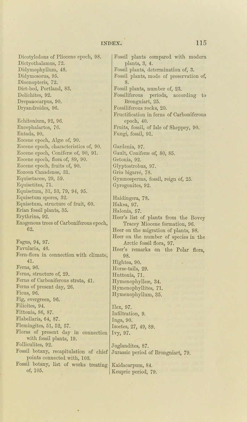 Dicotyledons of Pliocene epoch, 98. Dictyothalamus, 72. Didymopliyllum, 48. Didymosorus, 95. Dioonopteris, 72. Dirt-bed, Portland, 83. Dolicliites, 92. Drepanocarpus, 90. Dryandroides, 96. Echitonium, 92, 96. Encephalartos, 76. Entada, 90. Eocene epoch, Algte of, 90. Eocene epoch, characteristics of, 90. Eocene epoch, Coniferte of, 90, 91. Eocene epoch, flora of, 89, 90. Eocene epoch, fruits of, 90. Eozoon Canadense, 31. Equisetacete, 29, 59. Equisetites, 71. Equisetum, 31, 53, 79, 94, 95. Equisetum spores, 32. Equisetum, structure of fruit, 60. Erian fossil plants, 35. Erytlirina, 92. Exogenous trees of Carboniferous epoch, 62. Fagus, 94, 97. Favularia, 46. Fern-flora in connection with climate, 41. Ferns, 96. Ferns, structure of, 29. Ferns of Carboniferous strata, 41. Ferns of present day, 26. Ficus, 96. Fig, evergreen, 96. Filicites, 94. Fittonia, 86, 87. Flabellaria, 64, 87. Flemingites, 51, 52, 57. Floras of present day in connection with fossil plants, 19. Folliculites, 92. Fossil botany, recapitulation of chief points connected with, 103. Fossil botany, list of works treating of, 105. Fossil plants compared with modern plants, 3, 4. Fossil plants, determination of, 3. Fossil plants, mode of preservation of, 8. Fossil plants, number of, 23. Fossiliferous periods, according to Brongniart, 25. Fossiliferous rocks, 20. Fructification in ferns of Carboniferous epoch, 40. Fruits, fossil, of Isle of Sheppey, 90. Fungi, fossil, 91. Gardenia, 97. Gault, Conifene of, 80, 85. Getonia, 92. Glyptostrobus, 97. Gres bigarre, 78. Gymnosperms, fossil, reign of, 25. Gyrogonites, 92. Haidingera, 78. Hakea, 97. Halonia, 57. Heer’s list of plants from the Bovey Tracey Miocene formation, 96. Heer on the migration of plants, 98. Heer on the number of species in the Arctic fossil flora, 97. Heer’s remarks on the Polar flora, 98. Higlitea, 90. Horse-tails, 29. Huttonia, 71. Hymenophylleae, 34. Hymenophyllites, 71. Hymenophyllum, 35. Ilex, 97. Infiltration, 9. Inga, 90. Isoetes, 27, 49, 89. Ivy, 97. Juglandites, 87. Jurassic period of Brongniart, 79. Kaidacarpnm, 84. Keupric period, 79.