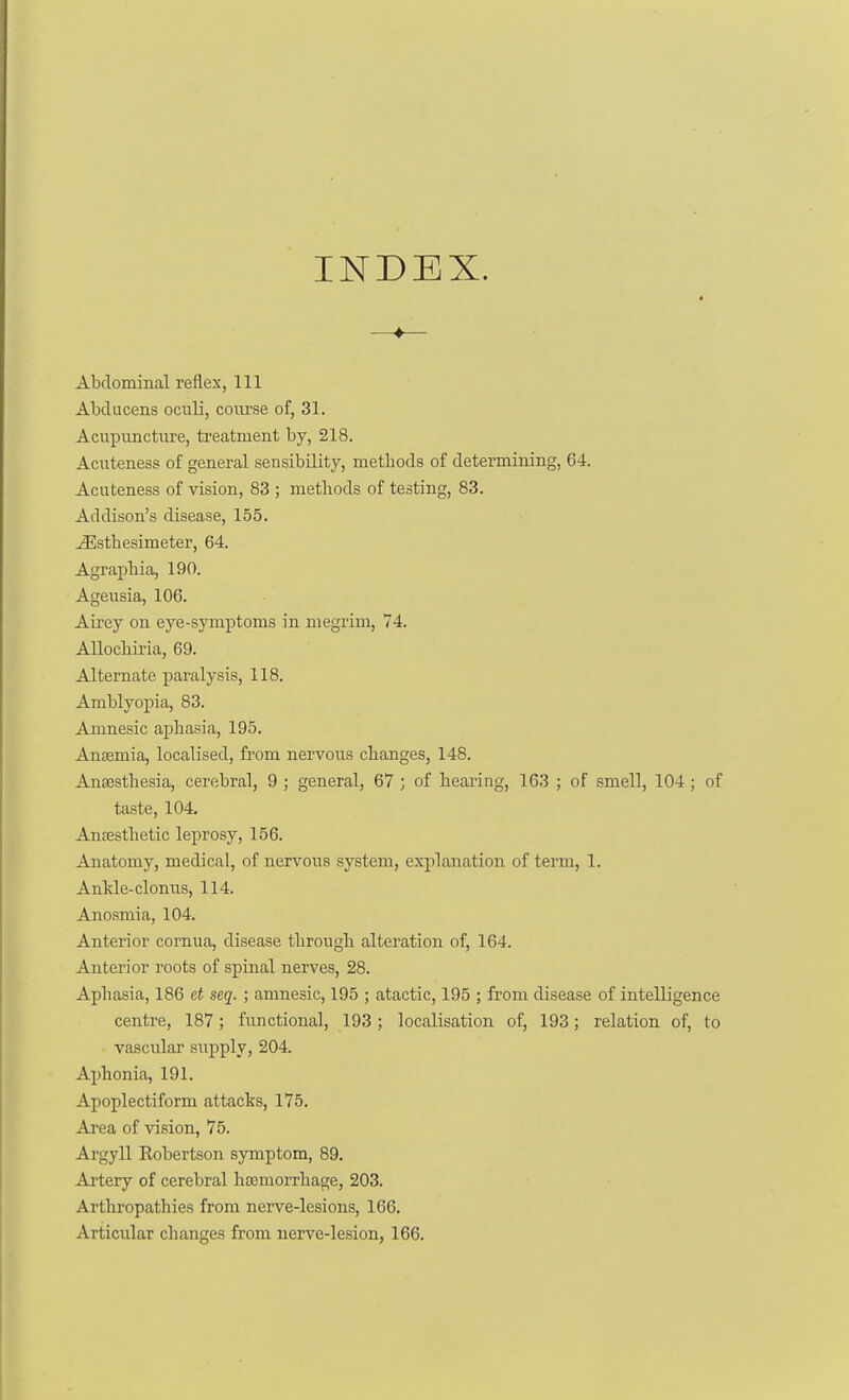 —♦— Abdominal reflex, 111 Abducens ocnli, course of, 31. Acupuncture, treatment by, 218. Acuteness of general sensibility, methods of determining, 64. Acuteness of vision, 83 ; metliods of testing, 83. Addison's disease, 155. ^sthesimeter, 64. Agraphia, 190. Ageusia, 106. Airey on eye-symptoms in megrim, 74. Allochiria, 69. Alternate paralysis, 118. Amblyopia, 83. Amnesic aphasia, 195. Anaemia, localised, from nervous changes, 148. AnsBsthesia, cerebral, 9 ; general, 67 ; of hearing, 163 ; of smell, 104 ; of taste, 104. Ansesthetic leprosy, 156. Anatomy, medical, of nervous system, explanation of term, 1. Antle-clomis, 114. Anosmia, 104. Anterior comua, disease through alteration of, 164. Anterior roots of spinal nerves, 28. Aphasia, 186 et seq. ; amnesic, 195 ; atactic, 195 ; from disease of intelligence centre, 187; functional, 193; localisation of, 193; relation of, to vascular supply, 204. Aphonia, 191. Apoplectiform attacks, 175. Area of vision, 75. Argyll Robertson symptom, 89. Artery of cerebral hsjemorrhage, 203. Arthropathies from nerve-lesions, 166. Articular changes from nerve-lesion, 166.